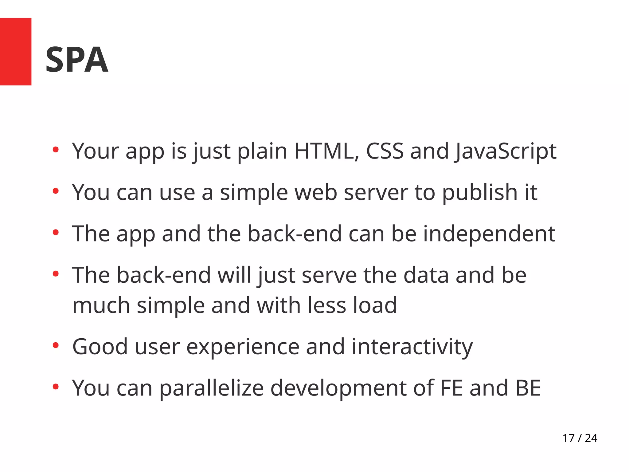17 / 24
SPA
●
Your app is just plain HTML, CSS and JavaScript
●
You can use a simple web server to publish it
●
The app and the back-end can be independent
●
The back-end will just serve the data and be
much simple and with less load
●
Good user experience and interactivity
●
You can parallelize development of FE and BE
 