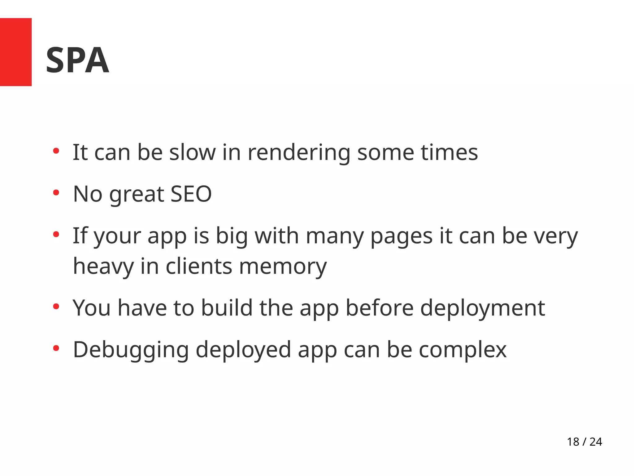 18 / 24
SPA
●
It can be slow in rendering some times
●
No great SEO
●
If your app is big with many pages it can be very
heavy in clients memory
●
You have to build the app before deployment
●
Debugging deployed app can be complex
 