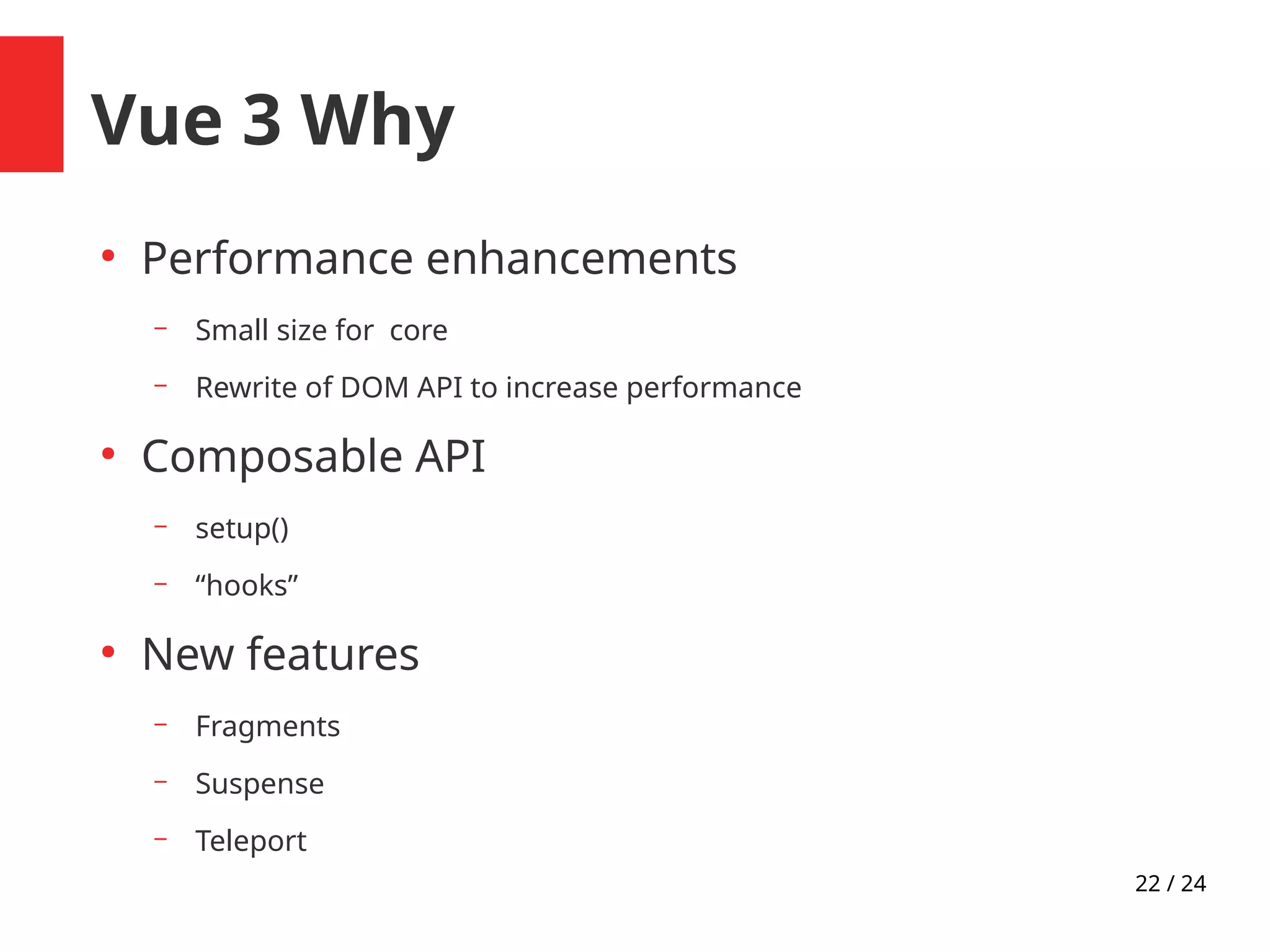 22 / 24
Vue 3 Why
●
Performance enhancements
– Small size for core
– Rewrite of DOM API to increase performance
●
Composable API
– setup()
– “hooks”
●
New features
– Fragments
– Suspense
– Teleport
 