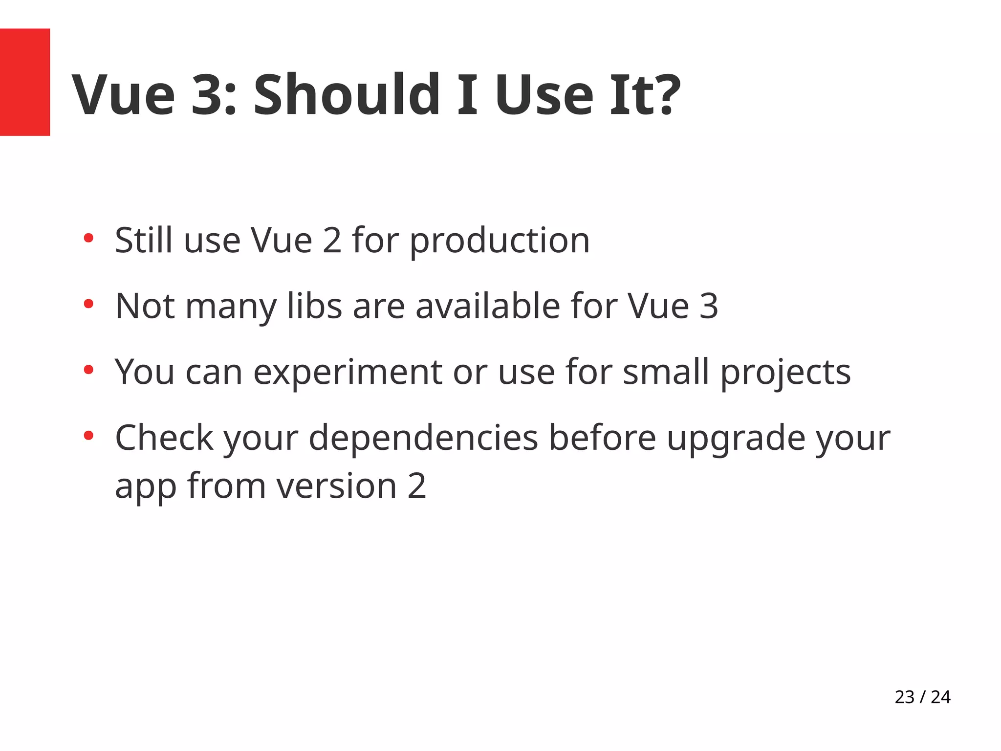 23 / 24
Vue 3: Should I Use It?
●
Still use Vue 2 for production
●
Not many libs are available for Vue 3
●
You can experiment or use for small projects
●
Check your dependencies before upgrade your
app from version 2
 