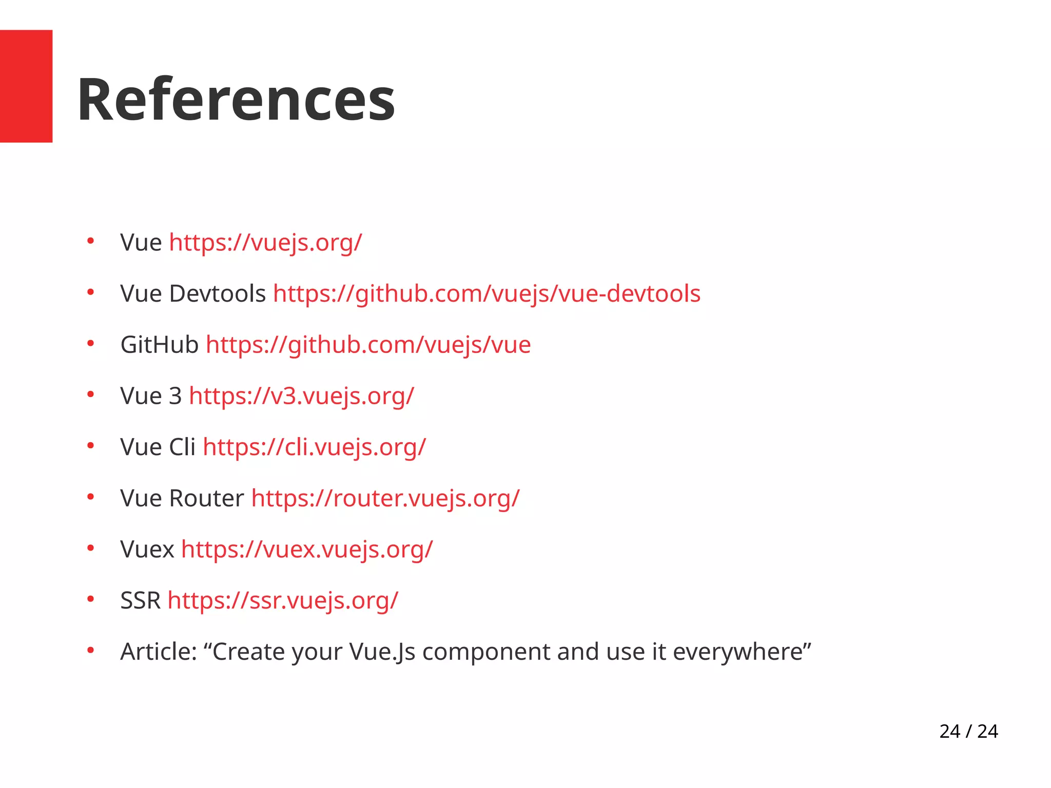24 / 24
References
●
Vue https://vuejs.org/
●
Vue Devtools https://github.com/vuejs/vue-devtools
●
GitHub https://github.com/vuejs/vue
●
Vue 3 https://v3.vuejs.org/
●
Vue Cli https://cli.vuejs.org/
●
Vue Router https://router.vuejs.org/
●
Vuex https://vuex.vuejs.org/
●
SSR https://ssr.vuejs.org/
●
Article: “Create your Vue.Js component and use it everywhere”
 