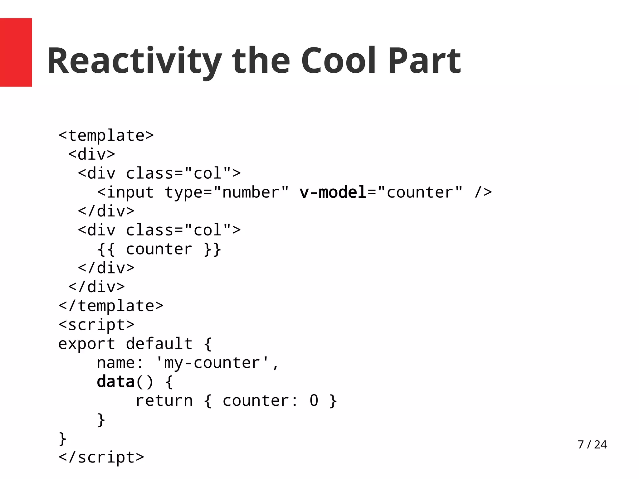 7 / 24
Reactivity the Cool Part
<template>
<div>
<div class="col">
<input type="number" v-model="counter" />
</div>
<div class="col">
{{ counter }}
</div>
</div>
</template>
<script>
export default {
name: 'my-counter',
data() {
return { counter: 0 }
}
}
</script>
 