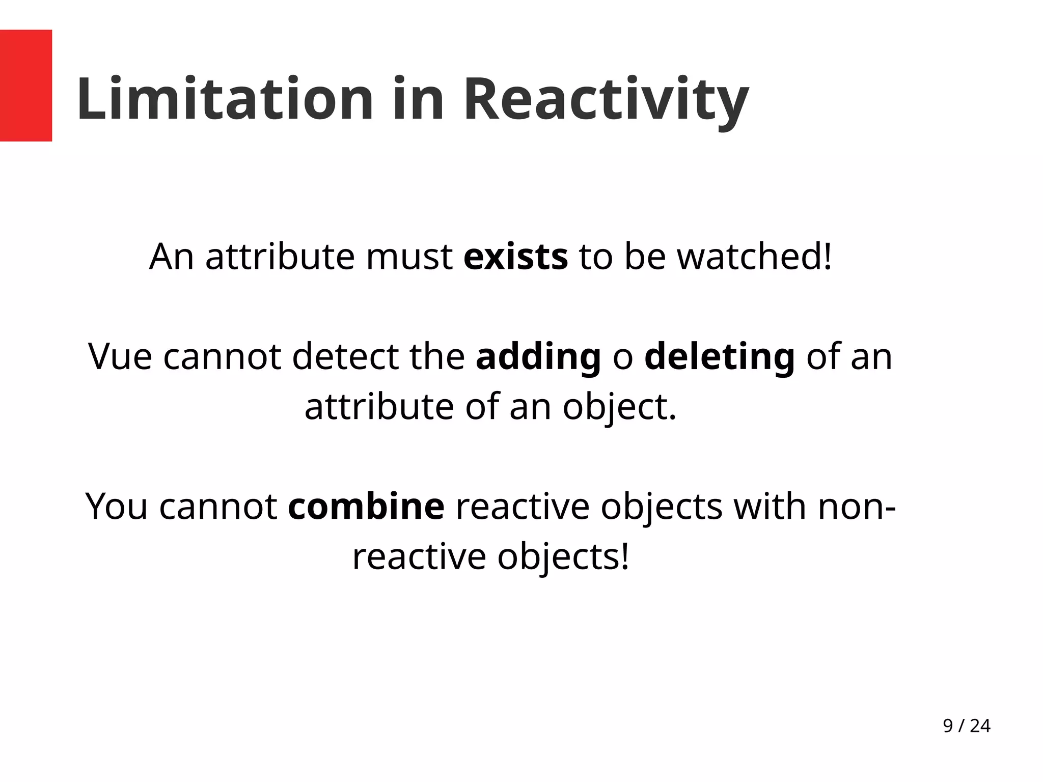 9 / 24
Limitation in Reactivity
An attribute must exists to be watched!
Vue cannot detect the adding o deleting of an
attribute of an object.
You cannot combine reactive objects with non-
reactive objects!
 