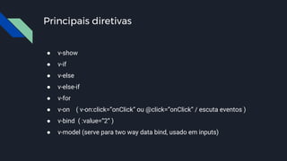 Principais diretivas
● v-show
● v-if
● v-else
● v-else-if
● v-for
● v-on ( v-on:click=”onClick” ou @click=”onClick” / escuta eventos )
● v-bind ( :value=”2” )
● v-model (serve para two way data bind, usado em inputs)
 