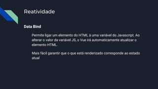 Reatividade
Data Bind
Permite ligar um elemento do HTML à uma variável do Javascript. Ao
alterar o valor da variável JS, o Vue irá automaticamente atualizar o
elemento HTML.
Mais fácil garantir que o que está renderizado corresponde ao estado
atual
 