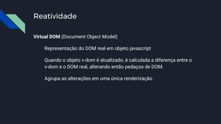 Reatividade
Virtual DOM (Document Object Model)
Representação do DOM real em objeto javascript
Quando o objeto v-dom é atualizado, é calculada a diferença entre o
v-dom e o DOM real, alterando então pedaços de DOM.
Agrupa as alterações em uma única renderização
 