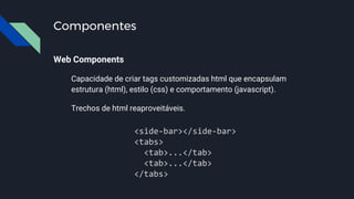 Componentes
Web Components
Capacidade de criar tags customizadas html que encapsulam
estrutura (html), estilo (css) e comportamento (javascript).
Trechos de html reaproveitáveis.
<side-bar></side-bar>
<tabs>
<tab>...</tab>
<tab>...</tab>
</tabs>
 