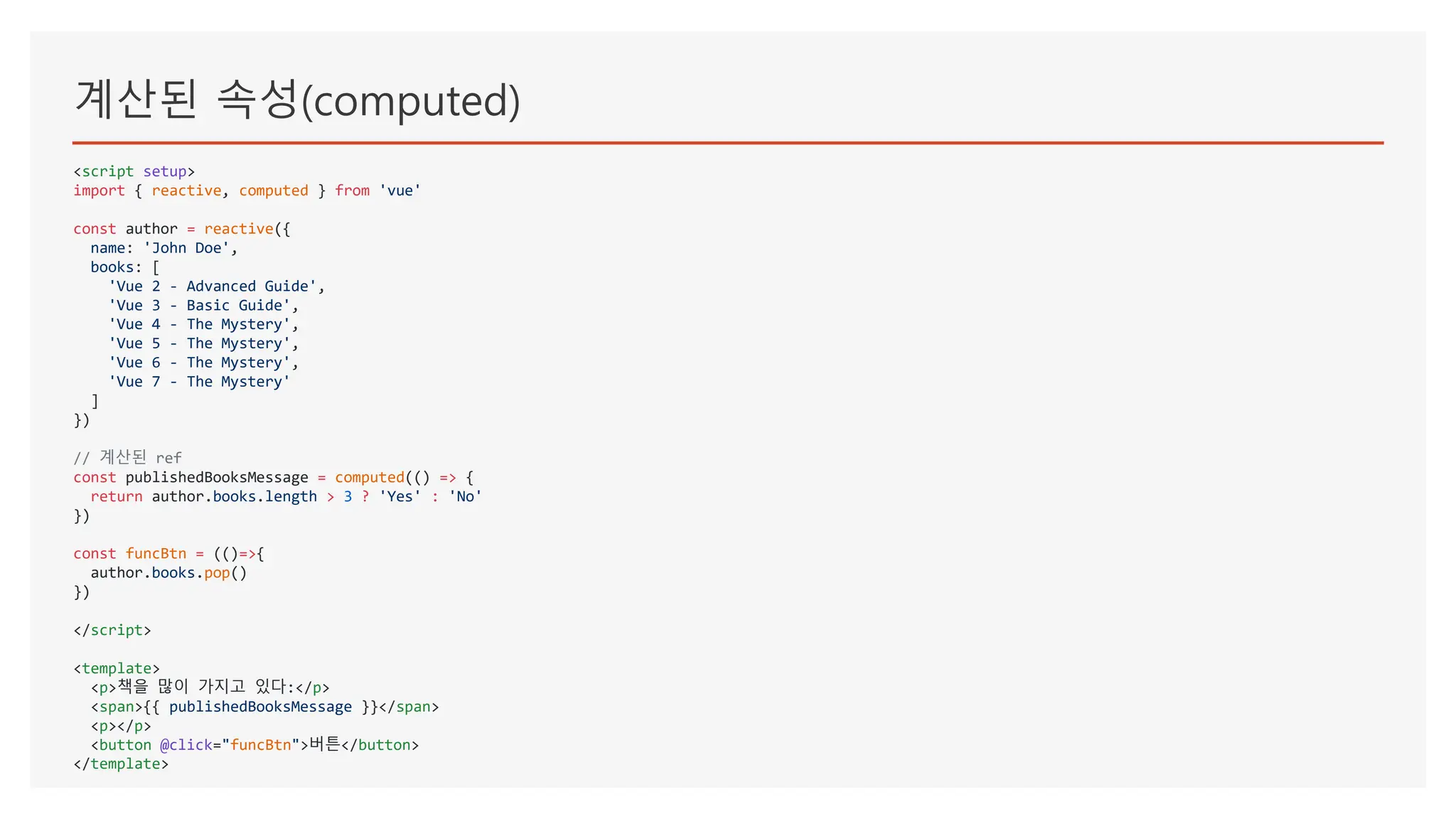계산된 속성(computed)
<script setup>
import { reactive, computed } from 'vue'
const author = reactive({
name: 'John Doe',
books: [
'Vue 2 - Advanced Guide',
'Vue 3 - Basic Guide',
'Vue 4 - The Mystery',
'Vue 5 - The Mystery',
'Vue 6 - The Mystery',
'Vue 7 - The Mystery'
]
})
// 계산된 ref
const publishedBooksMessage = computed(() => {
return author.books.length > 3 ? 'Yes' : 'No'
})
const funcBtn = (()=>{
author.books.pop()
})
</script>
<template>
<p>책을 많이 가지고 있다:</p>
<span>{{ publishedBooksMessage }}</span>
<p></p>
<button @click="funcBtn">버튼</button>
</template>
 