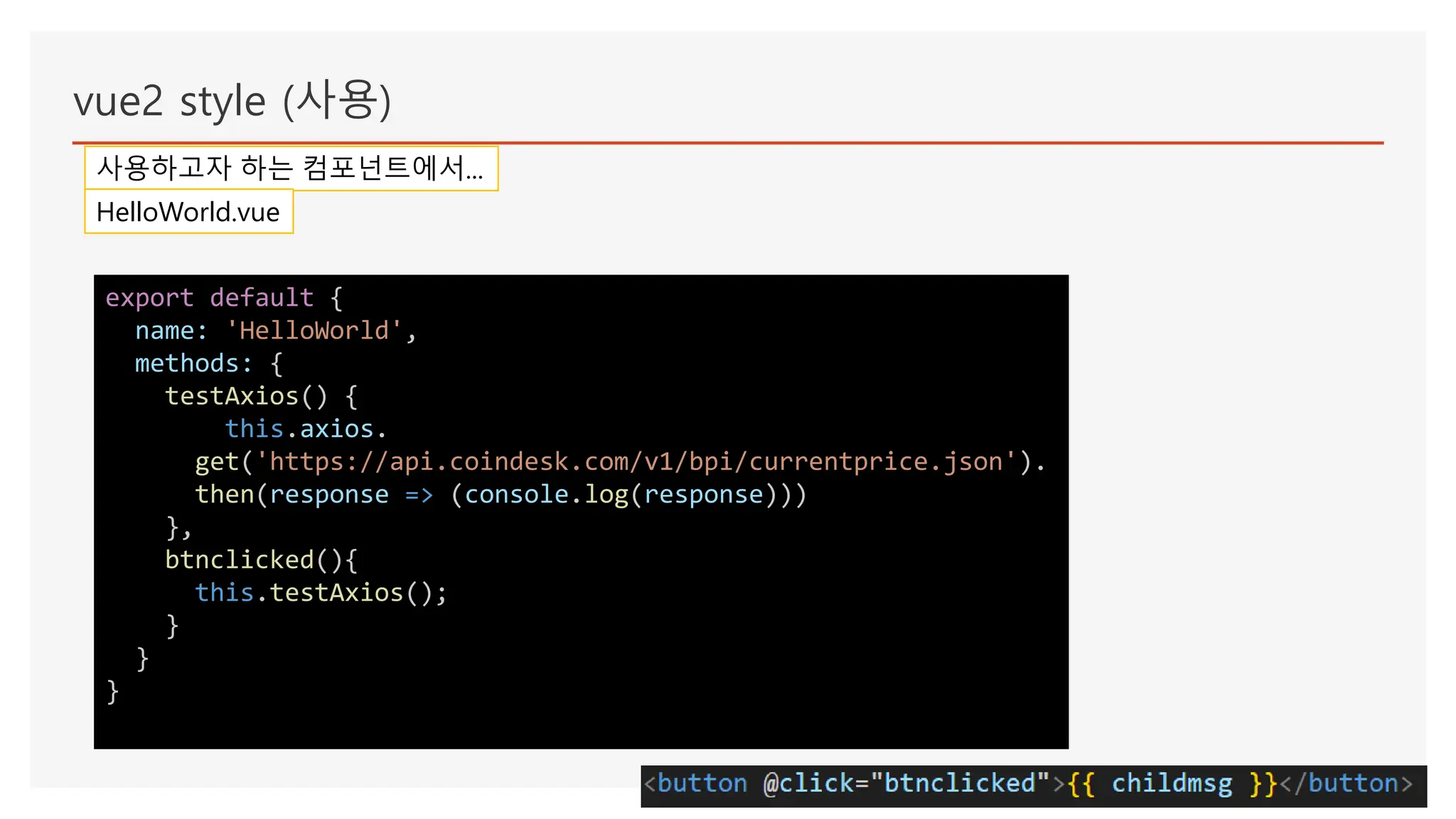 vue2 style (사용)
사용하고자 하는 컴포넌트에서...
HelloWorld.vue
export default {
name: 'HelloWorld',
methods: {
testAxios() {
this.axios.
get('https://api.coindesk.com/v1/bpi/currentprice.json').
then(response => (console.log(response)))
},
btnclicked(){
this.testAxios();
}
}
}
 