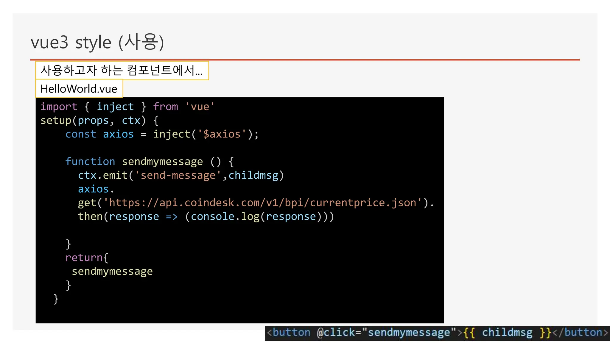 vue3 style (사용)
사용하고자 하는 컴포넌트에서...
import { inject } from 'vue'
setup(props, ctx) {
const axios = inject('$axios');
function sendmymessage () {
ctx.emit('send-message',childmsg)
axios.
get('https://api.coindesk.com/v1/bpi/currentprice.json').
then(response => (console.log(response)))
}
return{
sendmymessage
}
}
HelloWorld.vue
 