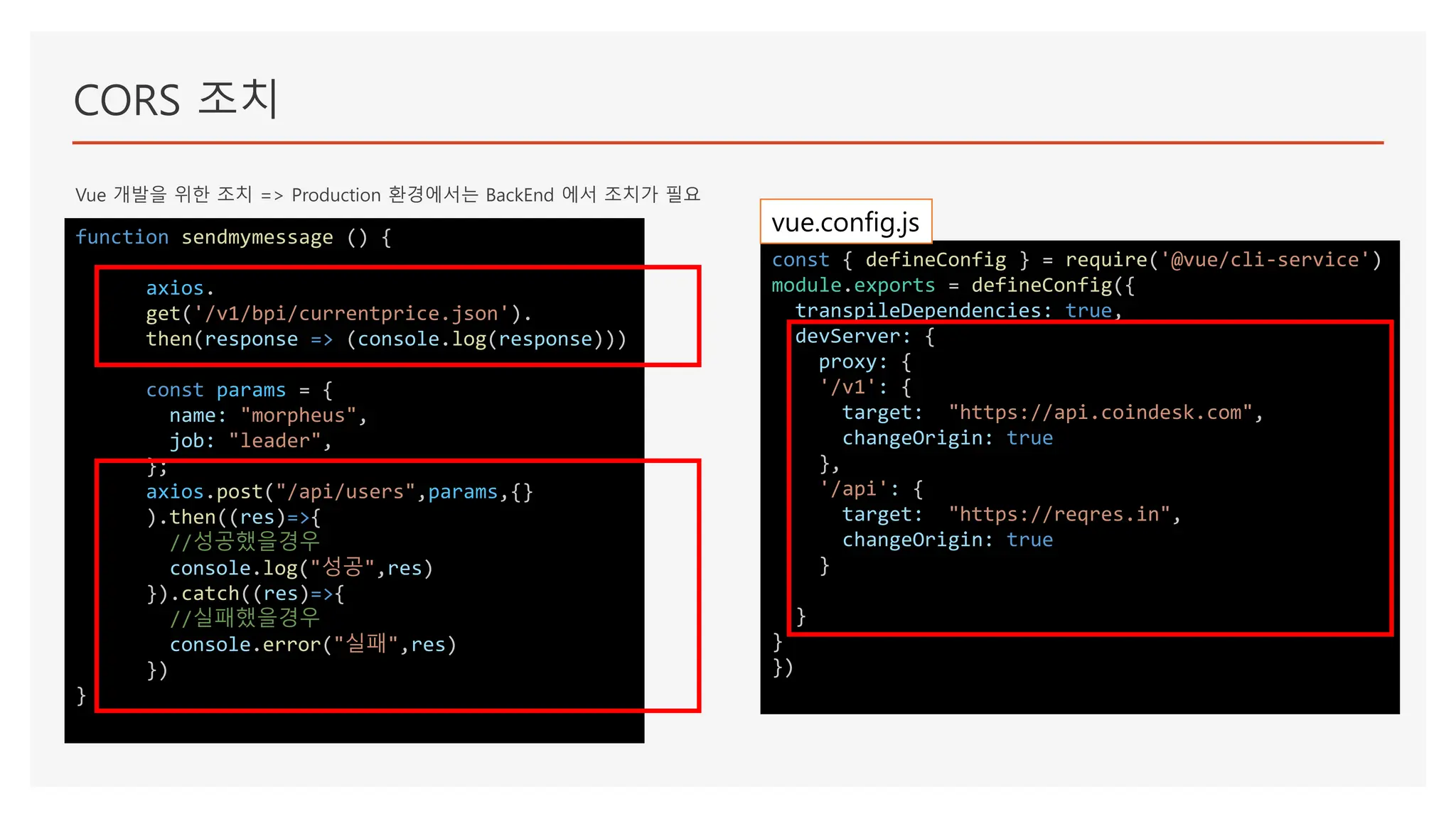 CORS 조치
Vue 개발을 위한 조치 => Production 환경에서는 BackEnd 에서 조치가 필요
function sendmymessage () {
axios.
get('/v1/bpi/currentprice.json').
then(response => (console.log(response)))
const params = {
name: "morpheus",
job: "leader",
};
axios.post("/api/users",params,{}
).then((res)=>{
//성공했을경우
console.log("성공",res)
}).catch((res)=>{
//실패했을경우
console.error("실패",res)
})
}
const { defineConfig } = require('@vue/cli-service')
module.exports = defineConfig({
transpileDependencies: true,
devServer: {
proxy: {
'/v1': {
target: "https://api.coindesk.com",
changeOrigin: true
},
'/api': {
target: "https://reqres.in",
changeOrigin: true
}
}
}
})
vue.config.js
 