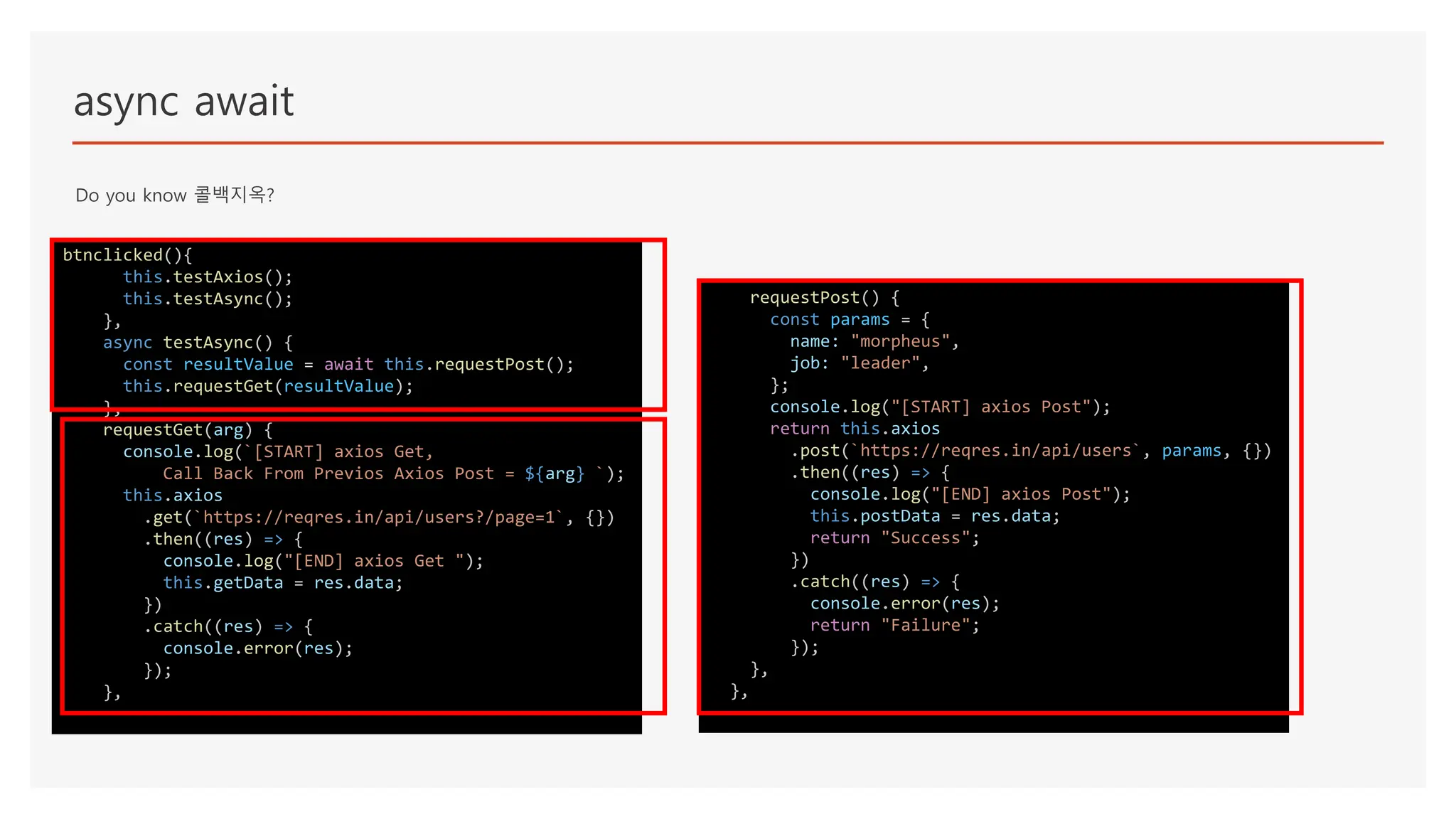 async await
Do you know 콜백지옥?
btnclicked(){
this.testAxios();
this.testAsync();
},
async testAsync() {
const resultValue = await this.requestPost();
this.requestGet(resultValue);
},
requestGet(arg) {
console.log(`[START] axios Get,
Call Back From Previos Axios Post = ${arg} `);
this.axios
.get(`https://reqres.in/api/users?/page=1`, {})
.then((res) => {
console.log("[END] axios Get ");
this.getData = res.data;
})
.catch((res) => {
console.error(res);
});
},
requestPost() {
const params = {
name: "morpheus",
job: "leader",
};
console.log("[START] axios Post");
return this.axios
.post(`https://reqres.in/api/users`, params, {})
.then((res) => {
console.log("[END] axios Post");
this.postData = res.data;
return "Success";
})
.catch((res) => {
console.error(res);
return "Failure";
});
},
},
 