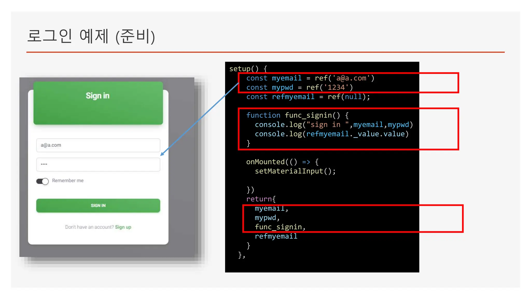 로그인 예제 (준비)
setup() {
const myemail = ref('a@a.com')
const mypwd = ref('1234')
const refmyemail = ref(null);
function func_signin() {
console.log("sign in ",myemail,mypwd)
console.log(refmyemail._value.value)
}
onMounted(() => {
setMaterialInput();
})
return{
myemail,
mypwd,
func_signin,
refmyemail
}
},
 