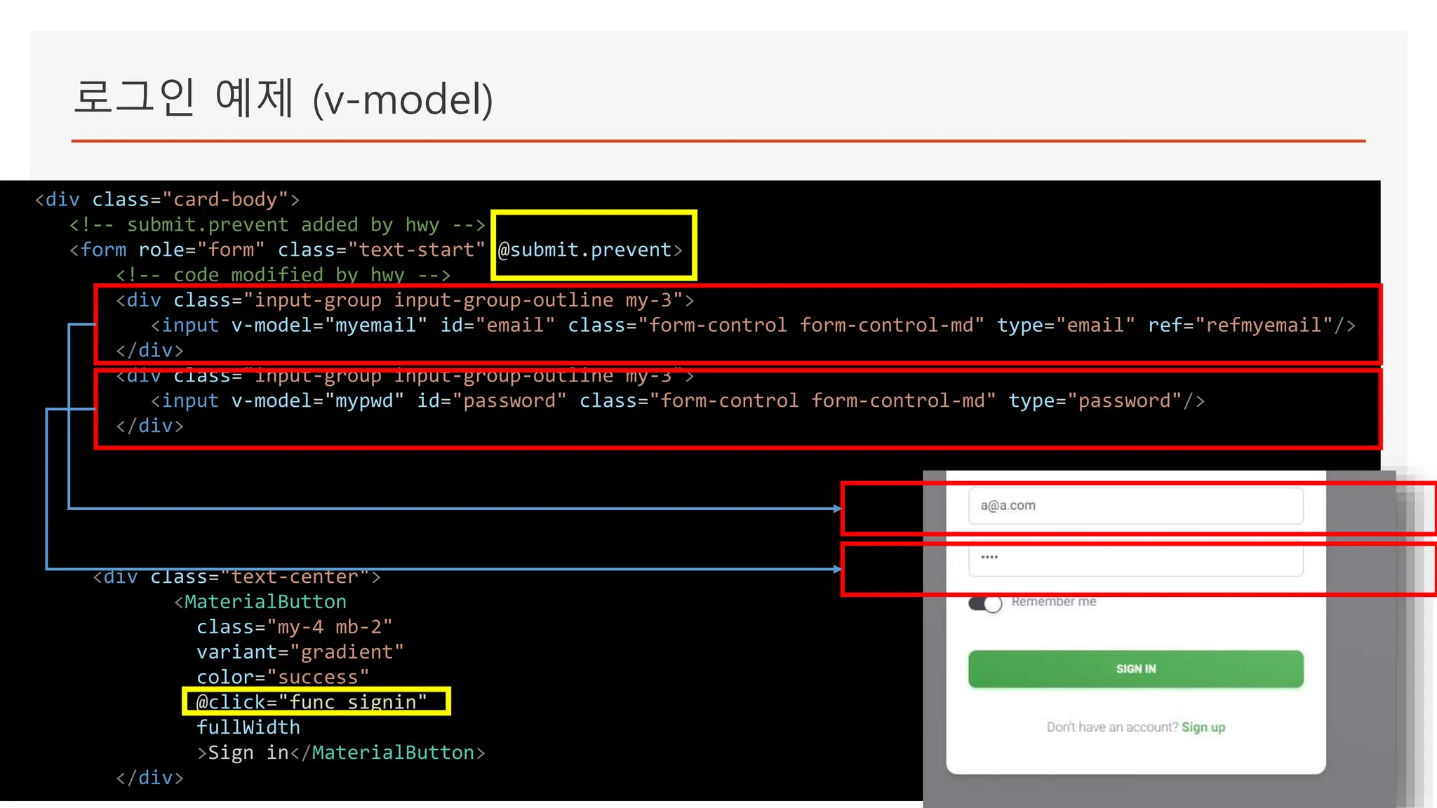 로그인 예제 (v-model)
<div class="card-body">
<!-- submit.prevent added by hwy -->
<form role="form" class="text-start" @submit.prevent>
<!-- code modified by hwy -->
<div class="input-group input-group-outline my-3">
<input v-model="myemail" id="email" class="form-control form-control-md" type="email" ref="refmyemail"/>
</div>
<div class="input-group input-group-outline my-3">
<input v-model="mypwd" id="password" class="form-control form-control-md" type="password"/>
</div>
<div class="text-center">
<MaterialButton
class="my-4 mb-2"
variant="gradient"
color="success"
@click="func_signin"
fullWidth
>Sign in</MaterialButton>
</div>
 