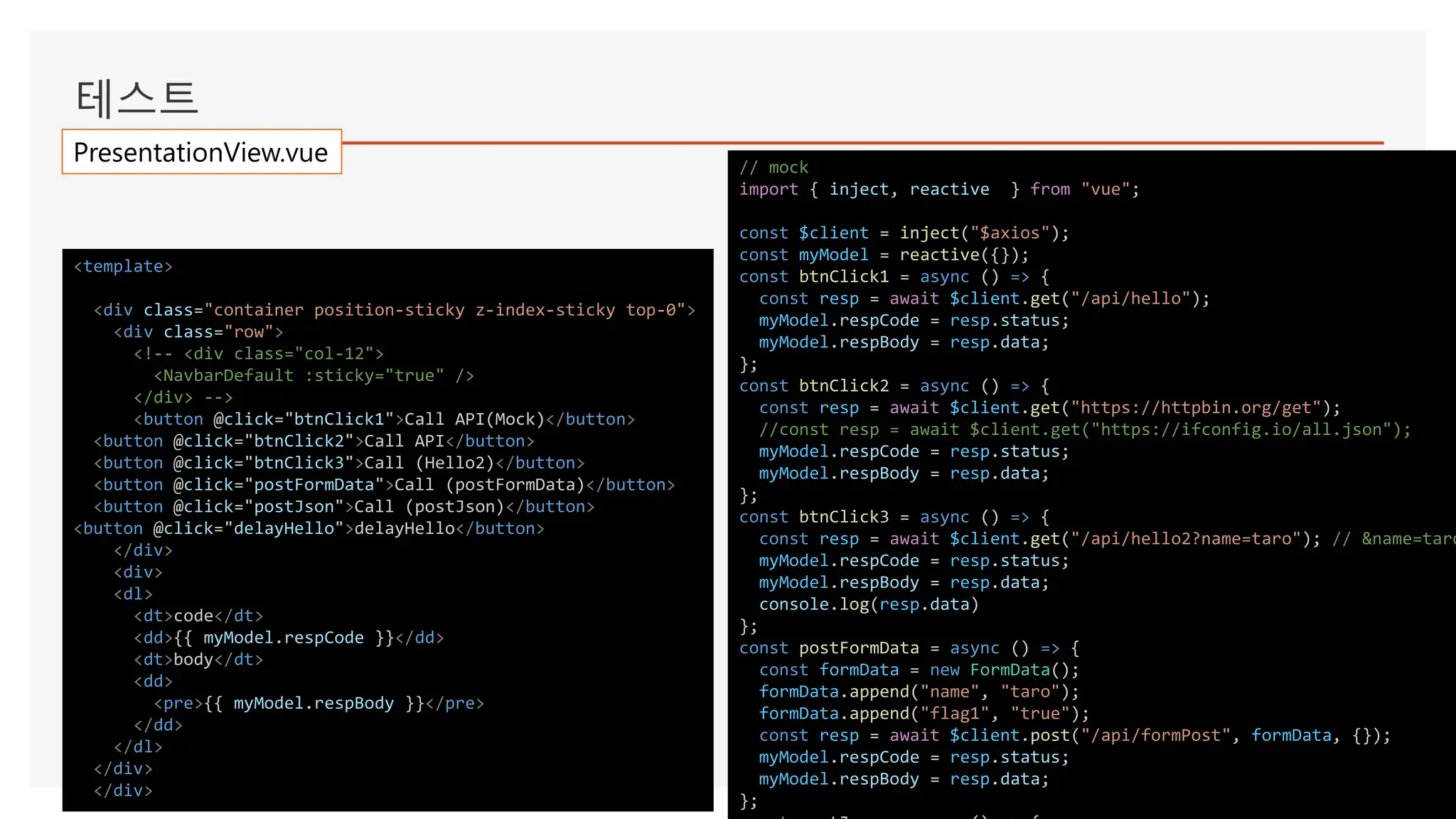 테스트
// mock
import { inject, reactive } from "vue";
const $client = inject("$axios");
const myModel = reactive({});
const btnClick1 = async () => {
const resp = await $client.get("/api/hello");
myModel.respCode = resp.status;
myModel.respBody = resp.data;
};
const btnClick2 = async () => {
const resp = await $client.get("https://httpbin.org/get");
//const resp = await $client.get("https://ifconfig.io/all.json");
myModel.respCode = resp.status;
myModel.respBody = resp.data;
};
const btnClick3 = async () => {
const resp = await $client.get("/api/hello2?name=taro"); // &name=taro
myModel.respCode = resp.status;
myModel.respBody = resp.data;
console.log(resp.data)
};
const postFormData = async () => {
const formData = new FormData();
formData.append("name", "taro");
formData.append("flag1", "true");
const resp = await $client.post("/api/formPost", formData, {});
myModel.respCode = resp.status;
myModel.respBody = resp.data;
};
<template>
<div class="container position-sticky z-index-sticky top-0">
<div class="row">
<!-- <div class="col-12">
<NavbarDefault :sticky="true" />
</div> -->
<button @click="btnClick1">Call API(Mock)</button>
<button @click="btnClick2">Call API</button>
<button @click="btnClick3">Call (Hello2)</button>
<button @click="postFormData">Call (postFormData)</button>
<button @click="postJson">Call (postJson)</button>
<button @click="delayHello">delayHello</button>
</div>
<div>
<dl>
<dt>code</dt>
<dd>{{ myModel.respCode }}</dd>
<dt>body</dt>
<dd>
<pre>{{ myModel.respBody }}</pre>
</dd>
</dl>
</div>
</div>
PresentationView.vue
 