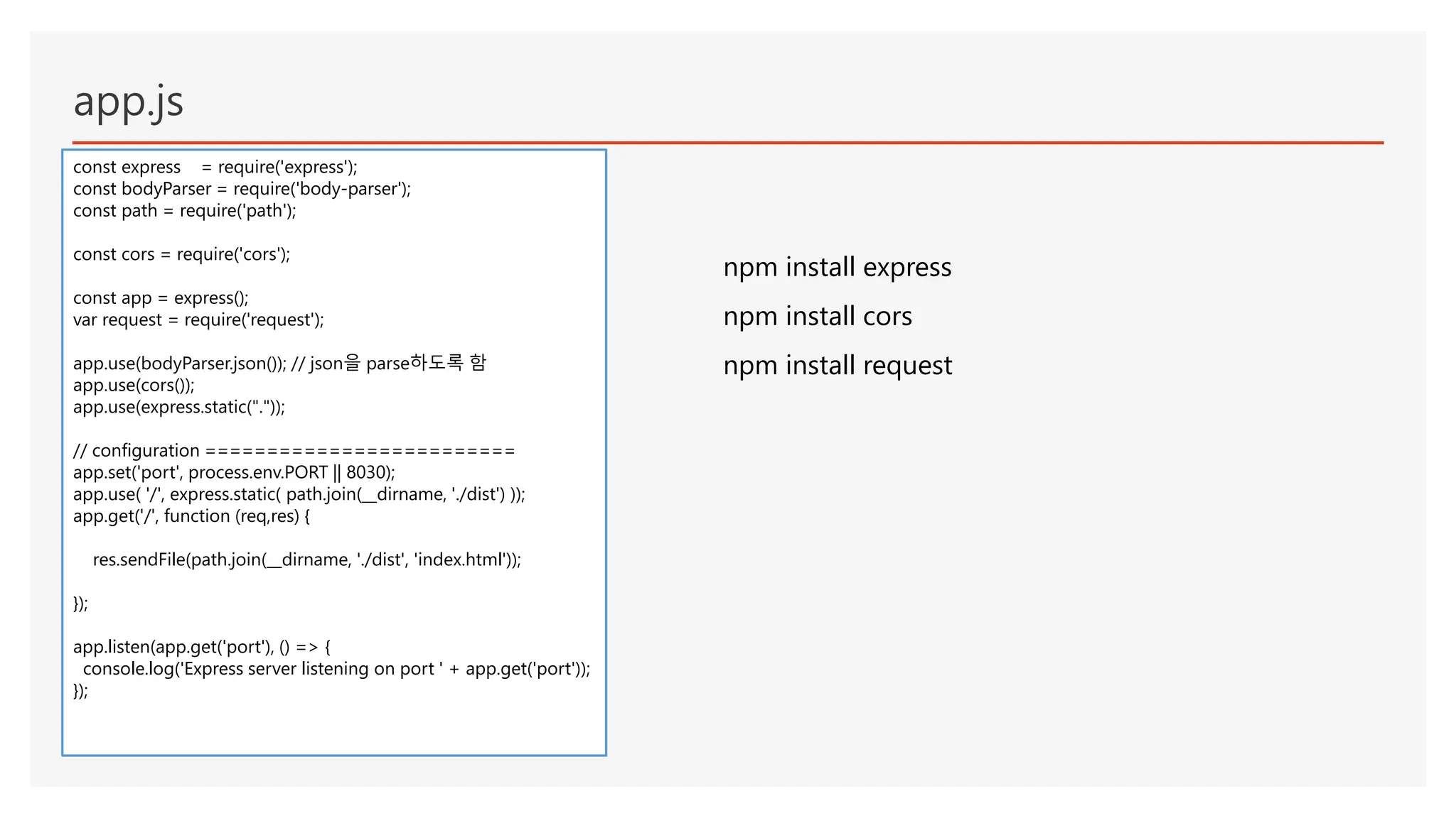 app.js
const express = require('express');
const bodyParser = require('body-parser');
const path = require('path');
const cors = require('cors');
const app = express();
var request = require('request');
app.use(bodyParser.json()); // json을 parse하도록 함
app.use(cors());
app.use(express.static("."));
// configuration =========================
app.set('port', process.env.PORT || 8030);
app.use( '/', express.static( path.join(__dirname, './dist') ));
app.get('/', function (req,res) {
res.sendFile(path.join(__dirname, './dist', 'index.html'));
});
app.listen(app.get('port'), () => {
console.log('Express server listening on port ' + app.get('port'));
});
npm install express
npm install cors
npm install request
 