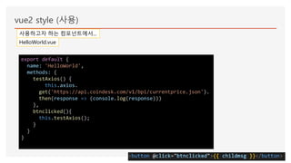 vue2 style (사용)
사용하고자 하는 컴포넌트에서...
HelloWorld.vue
export default {
name: 'HelloWorld',
methods: {
testAxios() {
this.axios.
get('https://api.coindesk.com/v1/bpi/currentprice.json').
then(response => (console.log(response)))
},
btnclicked(){
this.testAxios();
}
}
}
 