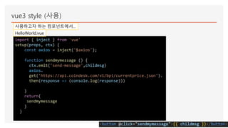 vue3 style (사용)
사용하고자 하는 컴포넌트에서...
import { inject } from 'vue'
setup(props, ctx) {
const axios = inject('$axios');
function sendmymessage () {
ctx.emit('send-message',childmsg)
axios.
get('https://api.coindesk.com/v1/bpi/currentprice.json').
then(response => (console.log(response)))
}
return{
sendmymessage
}
}
HelloWorld.vue
 