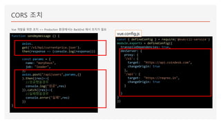 CORS 조치
Vue 개발을 위한 조치 => Production 환경에서는 BackEnd 에서 조치가 필요
function sendmymessage () {
axios.
get('/v1/bpi/currentprice.json').
then(response => (console.log(response)))
const params = {
name: "morpheus",
job: "leader",
};
axios.post("/api/users",params,{}
).then((res)=>{
//성공했을경우
console.log("성공",res)
}).catch((res)=>{
//실패했을경우
console.error("실패",res)
})
}
const { defineConfig } = require('@vue/cli-service')
module.exports = defineConfig({
transpileDependencies: true,
devServer: {
proxy: {
'/v1': {
target: "https://api.coindesk.com",
changeOrigin: true
},
'/api': {
target: "https://reqres.in",
changeOrigin: true
}
}
}
})
vue.config.js
 