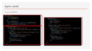 async await
Do you know 콜백지옥?
btnclicked(){
this.testAxios();
this.testAsync();
},
async testAsync() {
const resultValue = await this.requestPost();
this.requestGet(resultValue);
},
requestGet(arg) {
console.log(`[START] axios Get,
Call Back From Previos Axios Post = ${arg} `);
this.axios
.get(`https://reqres.in/api/users?/page=1`, {})
.then((res) => {
console.log("[END] axios Get ");
this.getData = res.data;
})
.catch((res) => {
console.error(res);
});
},
requestPost() {
const params = {
name: "morpheus",
job: "leader",
};
console.log("[START] axios Post");
return this.axios
.post(`https://reqres.in/api/users`, params, {})
.then((res) => {
console.log("[END] axios Post");
this.postData = res.data;
return "Success";
})
.catch((res) => {
console.error(res);
return "Failure";
});
},
},
 