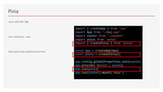 Pinia
Vue의 상태 관리 모듈
npm install pinia --save
https://pinia.vuejs.org/introduction.html
import { createApp } from 'vue'
import App from './App.vue'
import router from './router'
import axios from 'axios'
import { createPinia } from 'pinia'
const app = createApp(App)
const pinia = createPinia()
app.config.globalProperties.axios=axios
app.provide('$axios', axios);
app.use(pinia)
app.use(router).mount('#app')
 