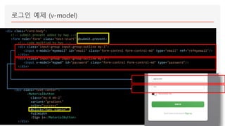 로그인 예제 (v-model)
<div class="card-body">
<!-- submit.prevent added by hwy -->
<form role="form" class="text-start" @submit.prevent>
<!-- code modified by hwy -->
<div class="input-group input-group-outline my-3">
<input v-model="myemail" id="email" class="form-control form-control-md" type="email" ref="refmyemail"/>
</div>
<div class="input-group input-group-outline my-3">
<input v-model="mypwd" id="password" class="form-control form-control-md" type="password"/>
</div>
<div class="text-center">
<MaterialButton
class="my-4 mb-2"
variant="gradient"
color="success"
@click="func_signin"
fullWidth
>Sign in</MaterialButton>
</div>
 