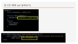로그인 예제 (ref 살펴보기)
setup() {
const refmyemail = ref(null);
function func_signin() {
console.log(refmyemail._value.value)
}
return{
func_signin,
refmyemail
}
<div class="input-group input-group-outline my-3">
<input v-model="myemail" id="email" class="form-control form-control-md"
type="email" ref="refmyemail"/>
</div>
 