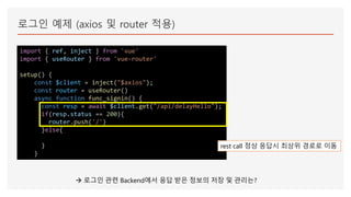 로그인 예제 (axios 및 router 적용)
import { ref, inject } from 'vue'
import { useRouter } from 'vue-router'
setup() {
const $client = inject("$axios");
const router = useRouter()
async function func_signin() {
const resp = await $client.get("/api/delayHello");
if(resp.status == 200){
router.push('/')
}else{
}
}
rest call 정상 응답시 최상위 경로로 이동
 로그인 관련 Backend에서 응답 받은 정보의 저장 및 관리는?
 