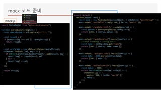 mock 코드 준비
import MockAdapter from "axios-mock-adapter";
function parseQueryString(url) {
const queryString = url.replace(/.*?/, "");
const result = {};
if (queryString === url || !queryString) {
return result;
}
const urlParams = new URLSearchParams(queryString);
urlParams.forEach((val, key) => {
if (Object.prototype.hasOwnProperty.call(result, key)) {
result[key] = [result[key], val];
} else {
result[key] = val;
}
});
return result;
}
export default {
mocked(axiosClient) {
const mock = new MockAdapter(axiosClient, { onNoMatch: "passthrough" });
mock.onGet("/api/hello").reply(200, { hello: "world" });
mock.onGet(//api/hello2?.*/).reply((config) => {
const params = parseQueryString(config.url);
return [200, { config, params }];
});
mock.onPost("/api/formPost").reply((config) => {
//const formData = config.data;
const name = config.data.get("name");
return [200, { config, name: name }];
});
mock.onPost("/api/postJson").reply((config) => {
const data = JSON.parse(config.data);
return [200, { data }];
});
mock.onGet("/api/delayHello").reply((config) => {
const delay = 5000;
return new Promise((resolve, reject) => {
setTimeout(() => {
resolve([200, { hello: "world" }]);
}, delay);
});
});
}
};
mock.js
 