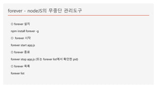 forever - nodeJS의 무중단 관리도구
○ forever 설치
npm install forever -g
○ forever 시작
forever start app.js
○ forever 종료
forever stop app.js (또는 forever list에서 확인한 pid)
○ forever 목록
forever list
 