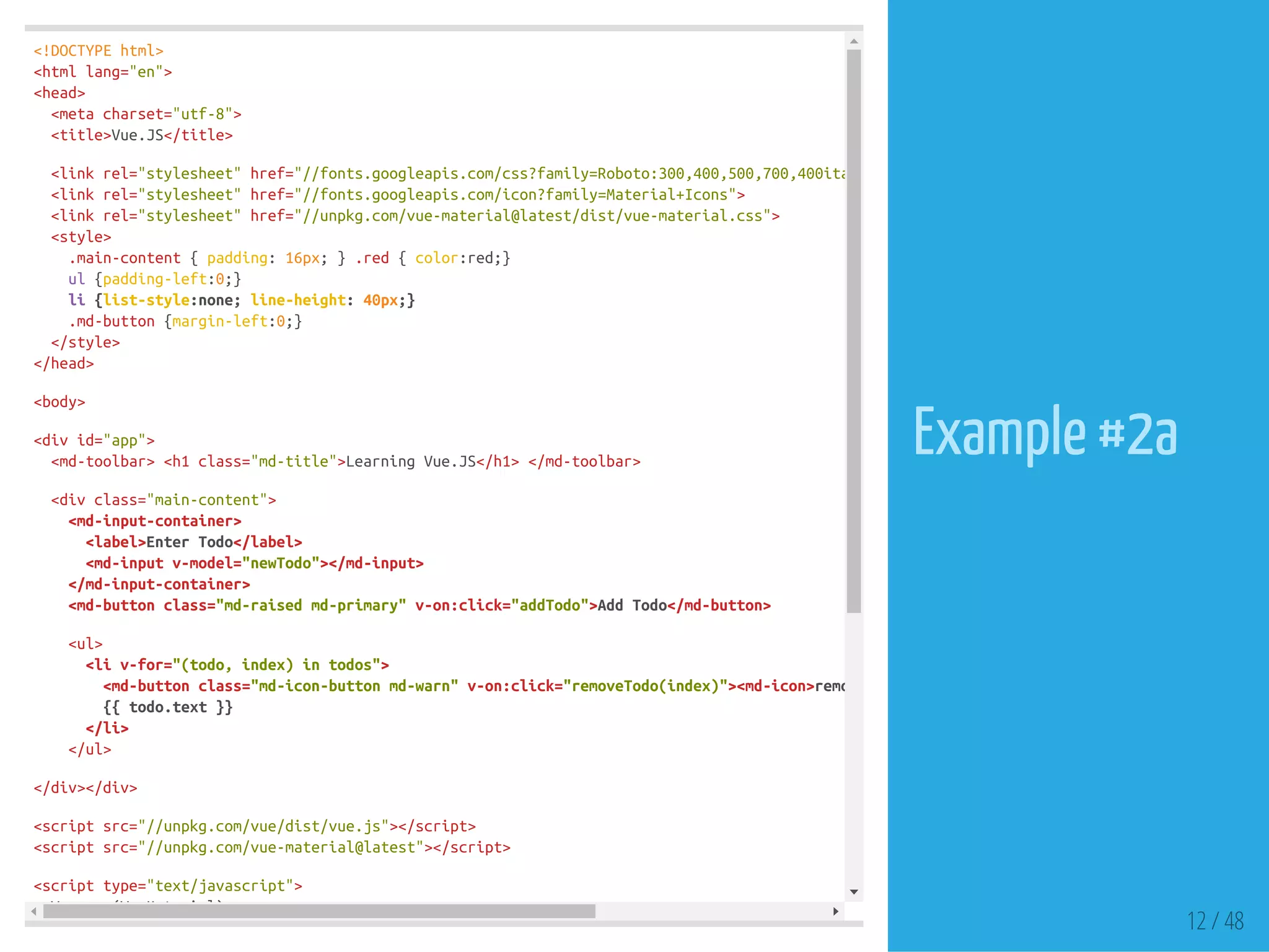 <!DOCTYPEhtml>
<htmllang="en">
<head>
<metacharset="utf-8">
<title>Vue.JS</title>
<linkrel="stylesheet"href="//fonts.googleapis.com/css?family=Roboto:300,400,500,700,400italic"
<linkrel="stylesheet"href="//fonts.googleapis.com/icon?family=Material+Icons">
<linkrel="stylesheet"href="//unpkg.com/vue-material@latest/dist/vue-material.css">
<style>
.main-content{padding:16px;}.red{color:red;}
ul{padding-left:0;}
li{list-style:none;line-height:40px;}
.md-button{margin-left:0;}
</style>
</head>
<body>
<divid="app">
<md-toolbar><h1class="md-title">LearningVue.JS</h1></md-toolbar>
<divclass="main-content">
<md-input-container>
<label>EnterTodo</label>
<md-inputv-model="newTodo"></md-input>
</md-input-container>
<md-buttonclass="md-raisedmd-primary"v-on:click="addTodo">AddTodo</md-button>
<ul>
<liv-for="(todo,index)intodos">
<md-buttonclass="md-icon-buttonmd-warn"v-on:click="removeTodo(index)"><md-icon>remove_circle_outline
{{todo.text}}
</li>
</ul>
</div></div>
<scriptsrc="//unpkg.com/vue/dist/vue.js"></script>
<scriptsrc="//unpkg.com/vue-material@latest"></script>
<scripttype="text/javascript">
Vue.use(VueMaterial)
12 / 48
Example #2a
 
