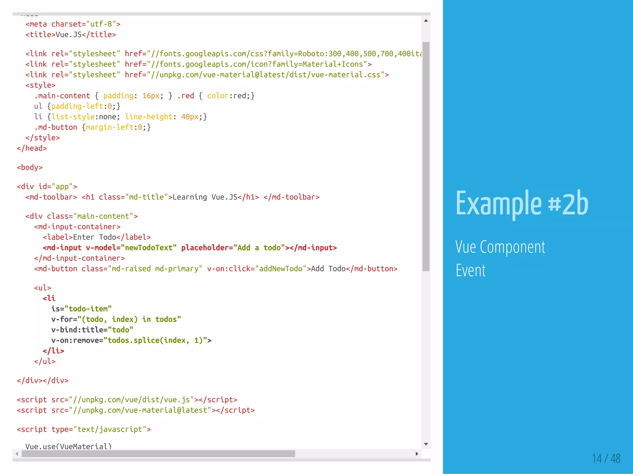 <head>
<metacharset="utf-8">
<title>Vue.JS</title>
<linkrel="stylesheet"href="//fonts.googleapis.com/css?family=Roboto:300,400,500,700,400italic"
<linkrel="stylesheet"href="//fonts.googleapis.com/icon?family=Material+Icons">
<linkrel="stylesheet"href="//unpkg.com/vue-material@latest/dist/vue-material.css">
<style>
.main-content{padding:16px;}.red{color:red;}
ul{padding-left:0;}
li{list-style:none;line-height:40px;}
.md-button{margin-left:0;}
</style>
</head>
<body>
<divid="app">
<md-toolbar><h1class="md-title">LearningVue.JS</h1></md-toolbar>
<divclass="main-content">
<md-input-container>
<label>EnterTodo</label>
<md-inputv-model="newTodoText"placeholder="Addatodo"></md-input>
</md-input-container>
<md-buttonclass="md-raisedmd-primary"v-on:click="addNewTodo">AddTodo</md-button>
<ul>
<li
is="todo-item"
v-for="(todo,index)intodos"
v-bind:title="todo"
v-on:remove="todos.splice(index,1)">
</li>
</ul>
</div></div>
<scriptsrc="//unpkg.com/vue/dist/vue.js"></script>
<scriptsrc="//unpkg.com/vue-material@latest"></script>
<scripttype="text/javascript">
Vue.use(VueMaterial)
14 / 48
Example #2b
Vue Component
Event
 
