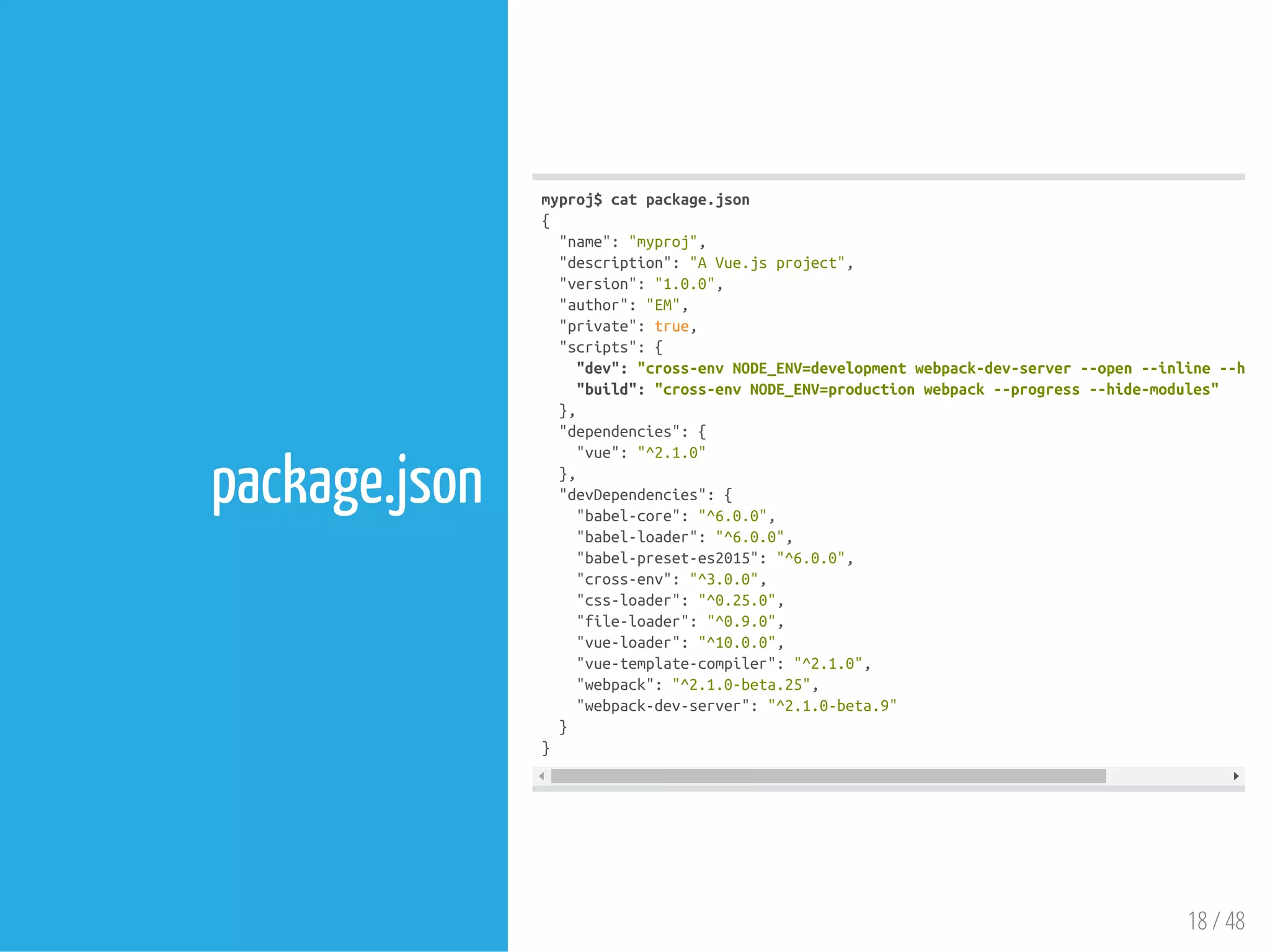 18 / 48
package.json
myproj$catpackage.json
{
"name":"myproj",
"description":"AVue.jsproject",
"version":"1.0.0",
"author":"EM",
"private":true,
"scripts":{
"dev":"cross-envNODE_ENV=developmentwebpack-dev-server--open--inline--hot
"build":"cross-envNODE_ENV=productionwebpack--progress--hide-modules"
},
"dependencies":{
"vue":"^2.1.0"
},
"devDependencies":{
"babel-core":"^6.0.0",
"babel-loader":"^6.0.0",
"babel-preset-es2015":"^6.0.0",
"cross-env":"^3.0.0",
"css-loader":"^0.25.0",
"file-loader":"^0.9.0",
"vue-loader":"^10.0.0",
"vue-template-compiler":"^2.1.0",
"webpack":"^2.1.0-beta.25",
"webpack-dev-server":"^2.1.0-beta.9"
}
}
 