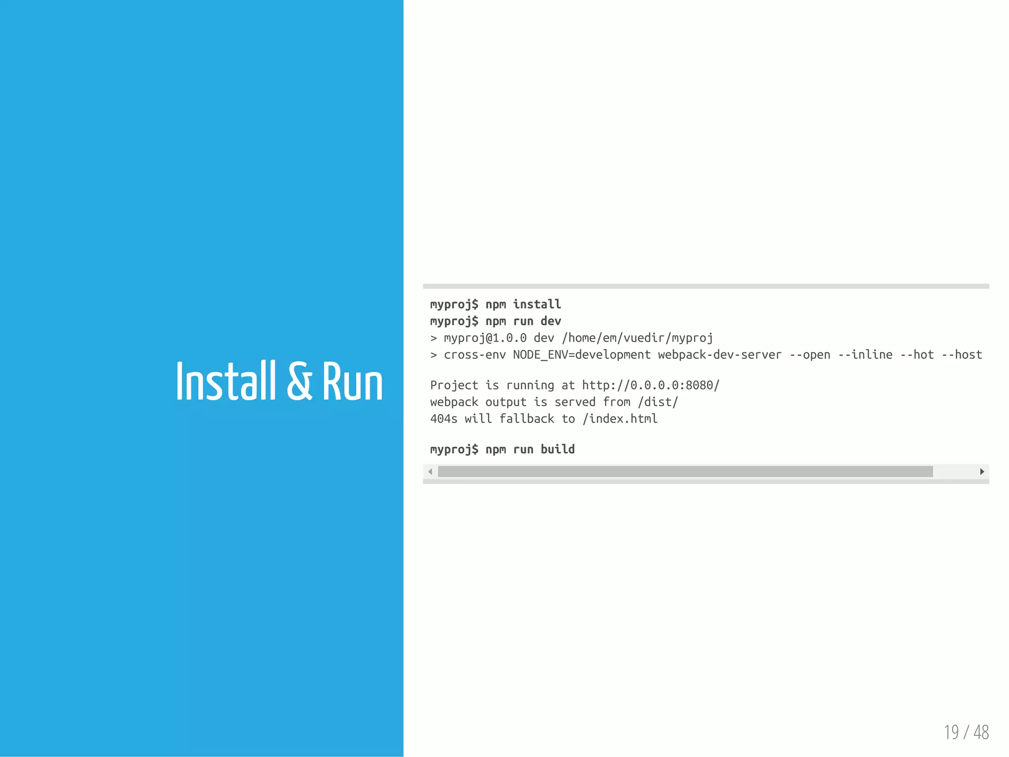 19 / 48
Install & Run
myproj$npminstall
myproj$npmrundev
>myproj@1.0.0dev/home/em/vuedir/myproj
>cross-envNODE_ENV=developmentwebpack-dev-server--open--inline--hot--host0.0
Projectisrunningathttp://0.0.0.0:8080/
webpackoutputisservedfrom/dist/
404swillfallbackto/index.html
myproj$npmrunbuild
 