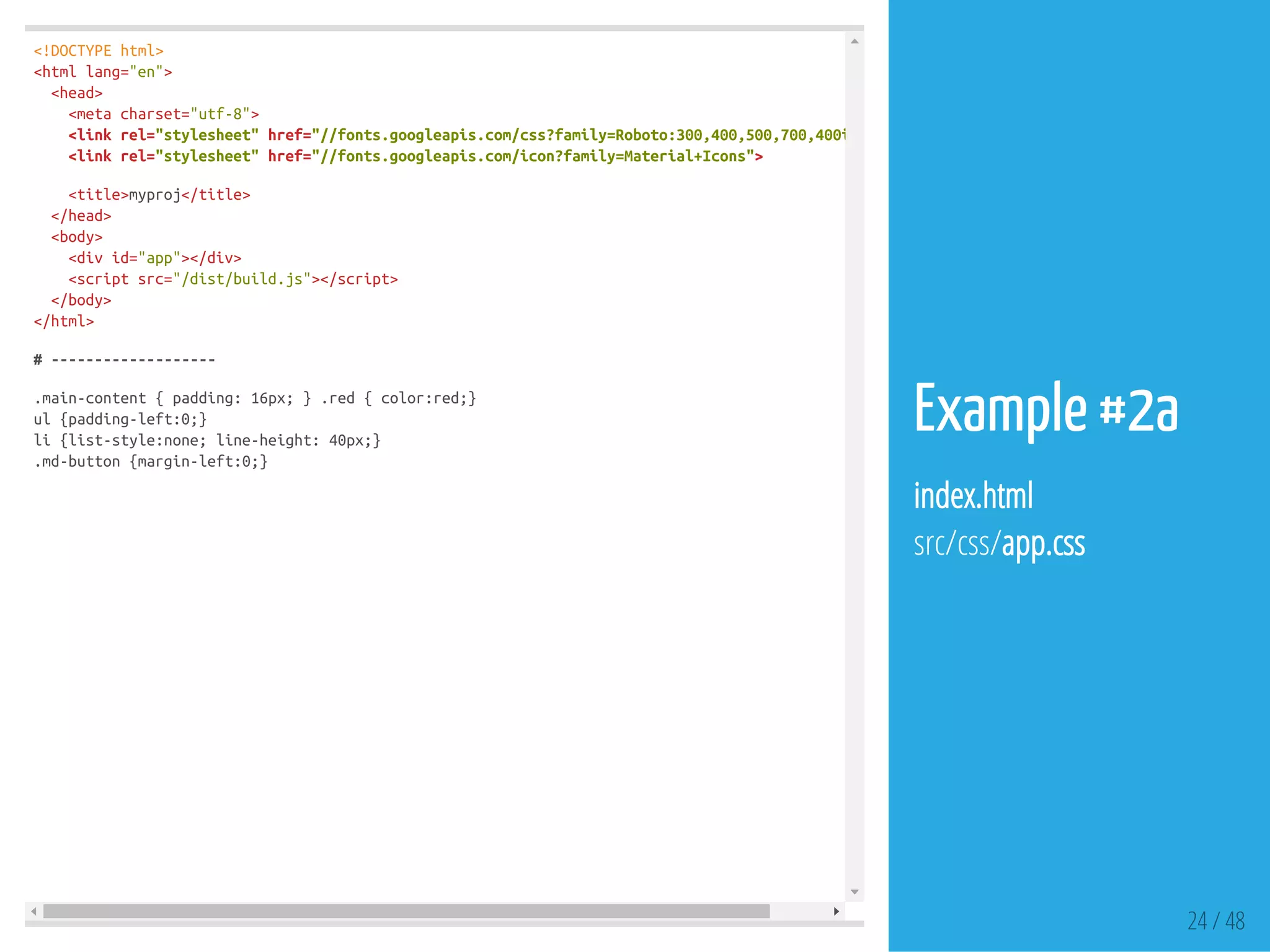 <!DOCTYPEhtml>
<htmllang="en">
<head>
<metacharset="utf-8">
<linkrel="stylesheet"href="//fonts.googleapis.com/css?family=Roboto:300,400,500,700,400italic"
<linkrel="stylesheet"href="//fonts.googleapis.com/icon?family=Material+Icons">
<title>myproj</title>
</head>
<body>
<divid="app"></div>
<scriptsrc="/dist/build.js"></script>
</body>
</html>
#-------------------
.main-content{padding:16px;}.red{color:red;}
ul{padding-left:0;}
li{list-style:none;line-height:40px;}
.md-button{margin-left:0;}
24 / 48
Example #2a
index.html
src/css/app.css
 
