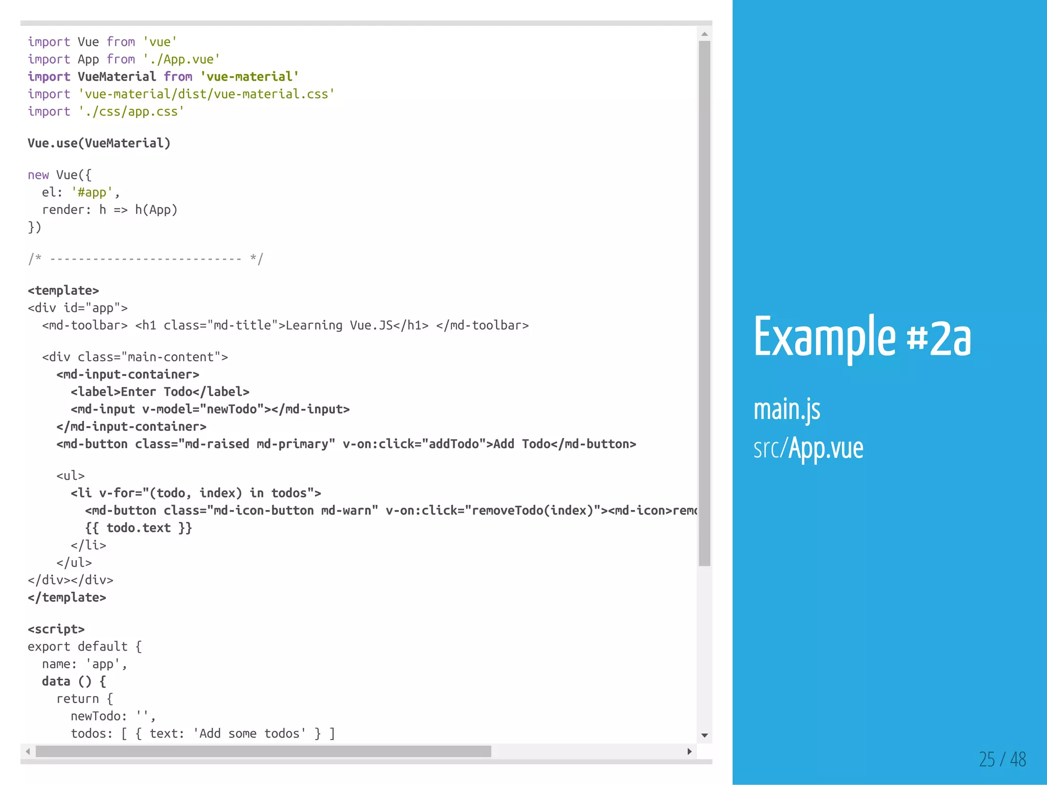 importVuefrom'vue'
importAppfrom'./App.vue'
importVueMaterialfrom'vue-material'
import'vue-material/dist/vue-material.css'
import'./css/app.css'
Vue.use(VueMaterial)
newVue({
el:'#app',
render:h=>h(App)
})
/*---------------------------*/
<template>
<divid="app">
<md-toolbar><h1class="md-title">LearningVue.JS</h1></md-toolbar>
<divclass="main-content">
<md-input-container>
<label>EnterTodo</label>
<md-inputv-model="newTodo"></md-input>
</md-input-container>
<md-buttonclass="md-raisedmd-primary"v-on:click="addTodo">AddTodo</md-button>
<ul>
<liv-for="(todo,index)intodos">
<md-buttonclass="md-icon-buttonmd-warn"v-on:click="removeTodo(index)"><md-icon>remove_circle_outline</md-icon></md-button>
{{todo.text}}
</li>
</ul>
</div></div>
</template>
<script>
exportdefault{
name:'app',
data(){
return{
newTodo:'',
todos:[{text:'Addsometodos'}]
}
25 / 48
Example #2a
main.js
src/App.vue
 