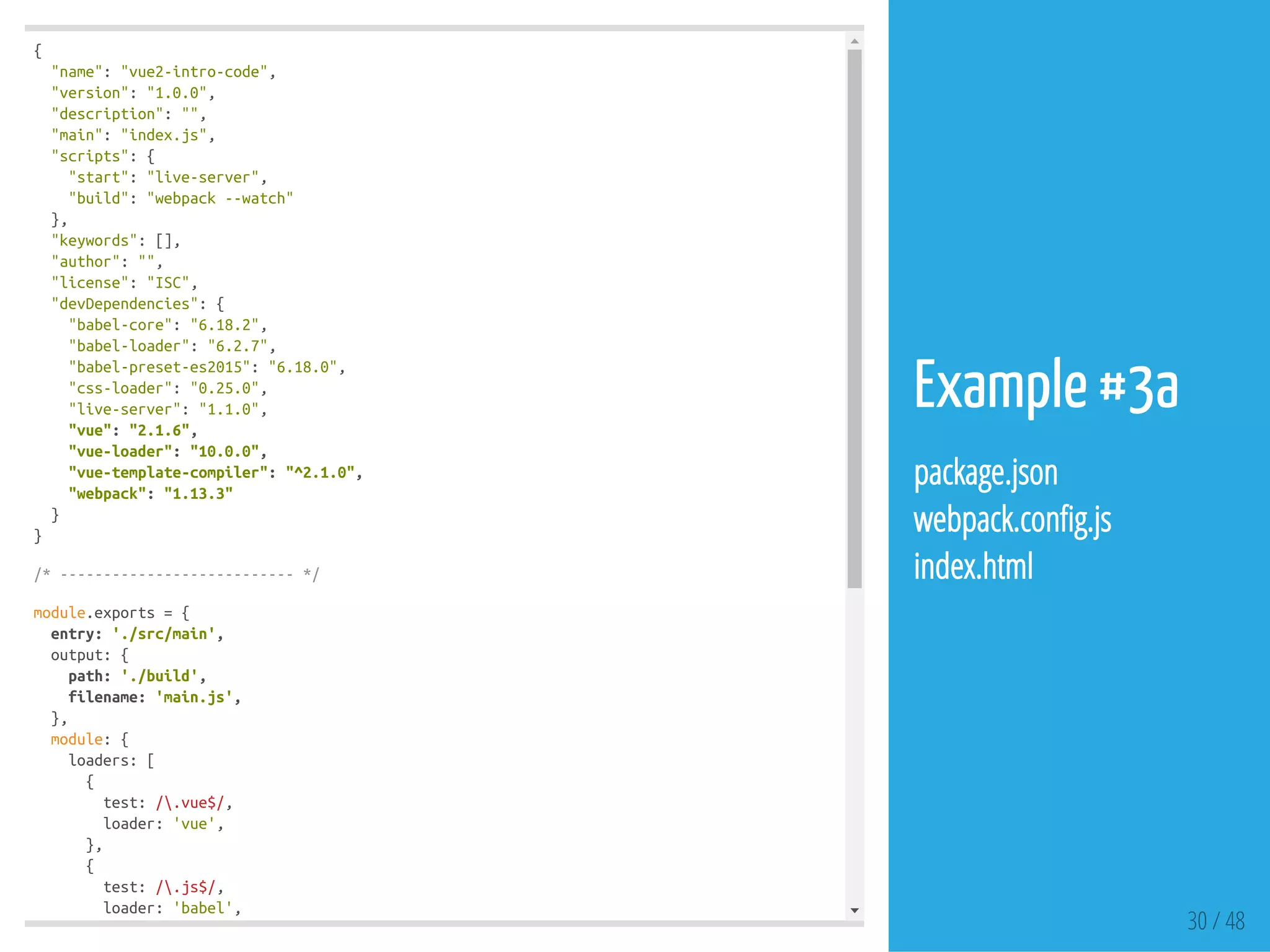 {
"name":"vue2-intro-code",
"version":"1.0.0",
"description":"",
"main":"index.js",
"scripts":{
"start":"live-server",
"build":"webpack--watch"
},
"keywords":[],
"author":"",
"license":"ISC",
"devDependencies":{
"babel-core":"6.18.2",
"babel-loader":"6.2.7",
"babel-preset-es2015":"6.18.0",
"css-loader":"0.25.0",
"live-server":"1.1.0",
"vue":"2.1.6",
"vue-loader":"10.0.0",
"vue-template-compiler":"^2.1.0",
"webpack":"1.13.3"
}
}
/*---------------------------*/
module.exports={
entry:'./src/main',
output:{
path:'./build',
filename:'main.js',
},
module:{
loaders:[
{
test:/.vue$/,
loader:'vue',
},
{
test:/.js$/,
loader:'babel',
exclude:/node_modules/, 30 / 48
Example #3a
package.json
webpack.con g.js
index.html
 