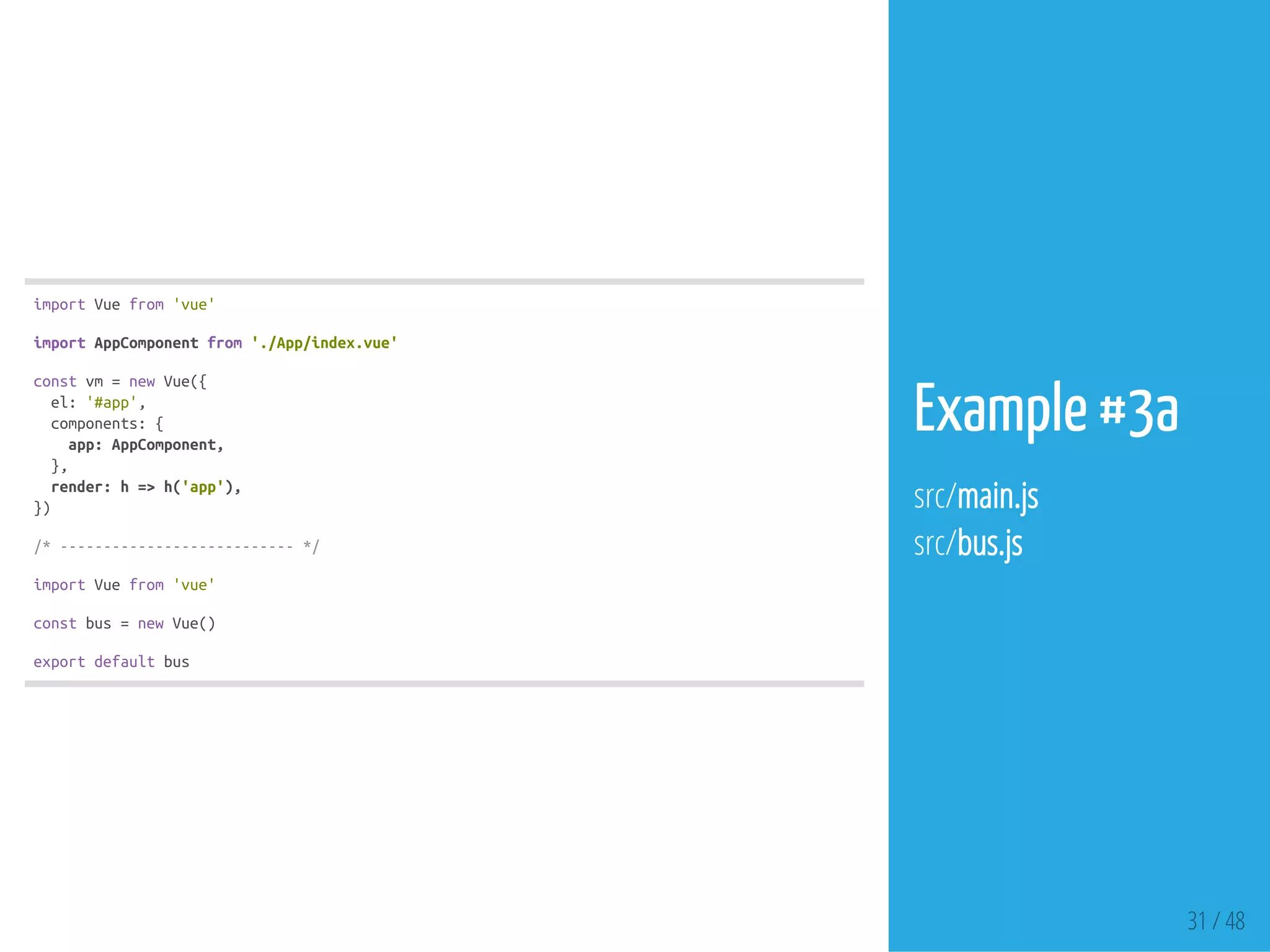 31 / 48
importVuefrom'vue'
importAppComponentfrom'./App/index.vue'
constvm=newVue({
el:'#app',
components:{
app:AppComponent,
},
render:h=>h('app'),
})
/*---------------------------*/
importVuefrom'vue'
constbus=newVue()
exportdefaultbus
Example #3a
src/main.js
src/bus.js
 