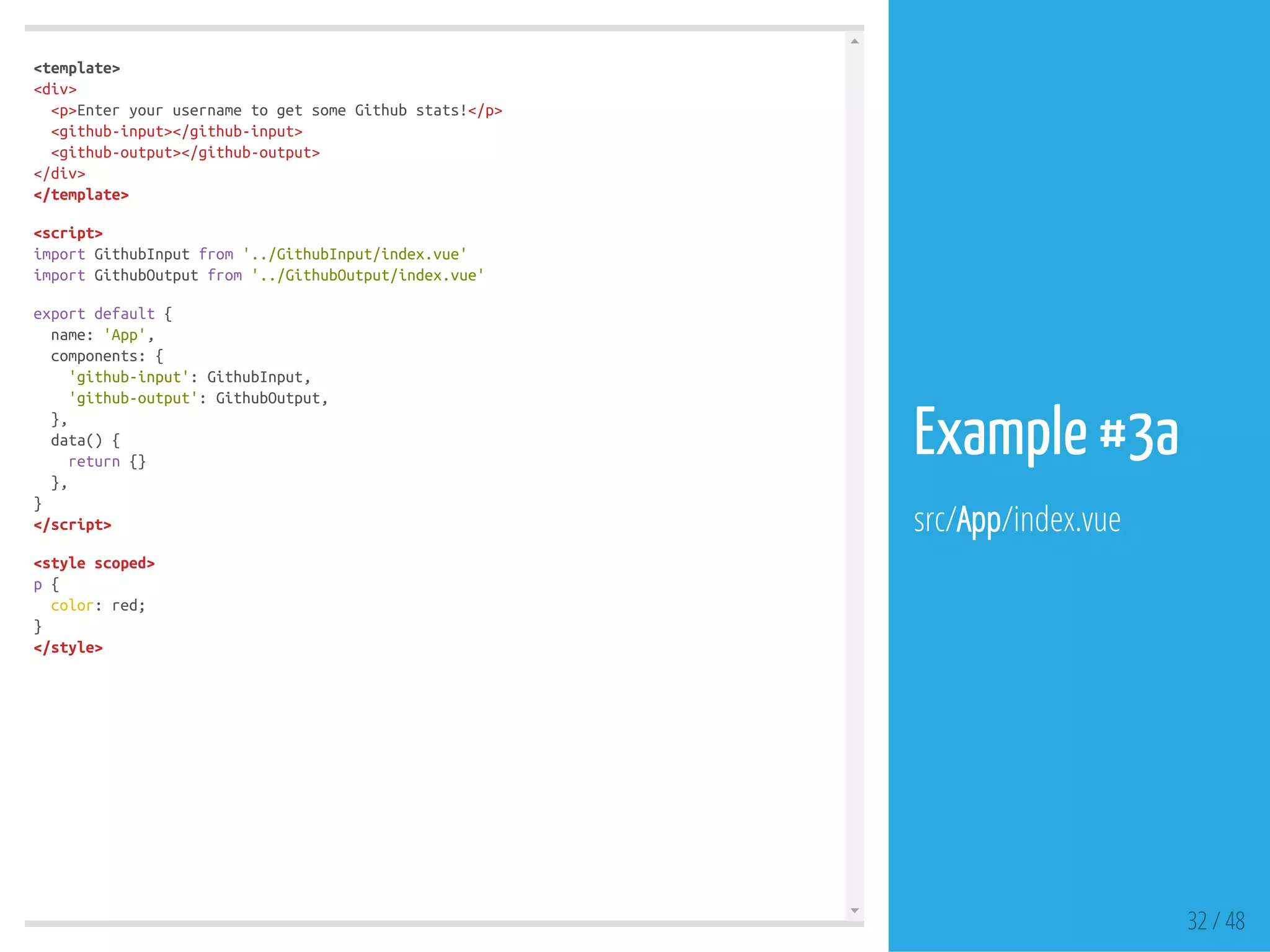 <template>
<div>
<p>EnteryourusernametogetsomeGithubstats!</p>
<github-input></github-input>
<github-output></github-output>
</div>
</template>
<script>
importGithubInputfrom'../GithubInput/index.vue'
importGithubOutputfrom'../GithubOutput/index.vue'
exportdefault{
name:'App',
components:{
'github-input':GithubInput,
'github-output':GithubOutput,
},
data(){
return{}
},
}
</script>
<stylescoped>
p{
color:red;
}
</style>
32 / 48
Example #3a
src/App/index.vue
 