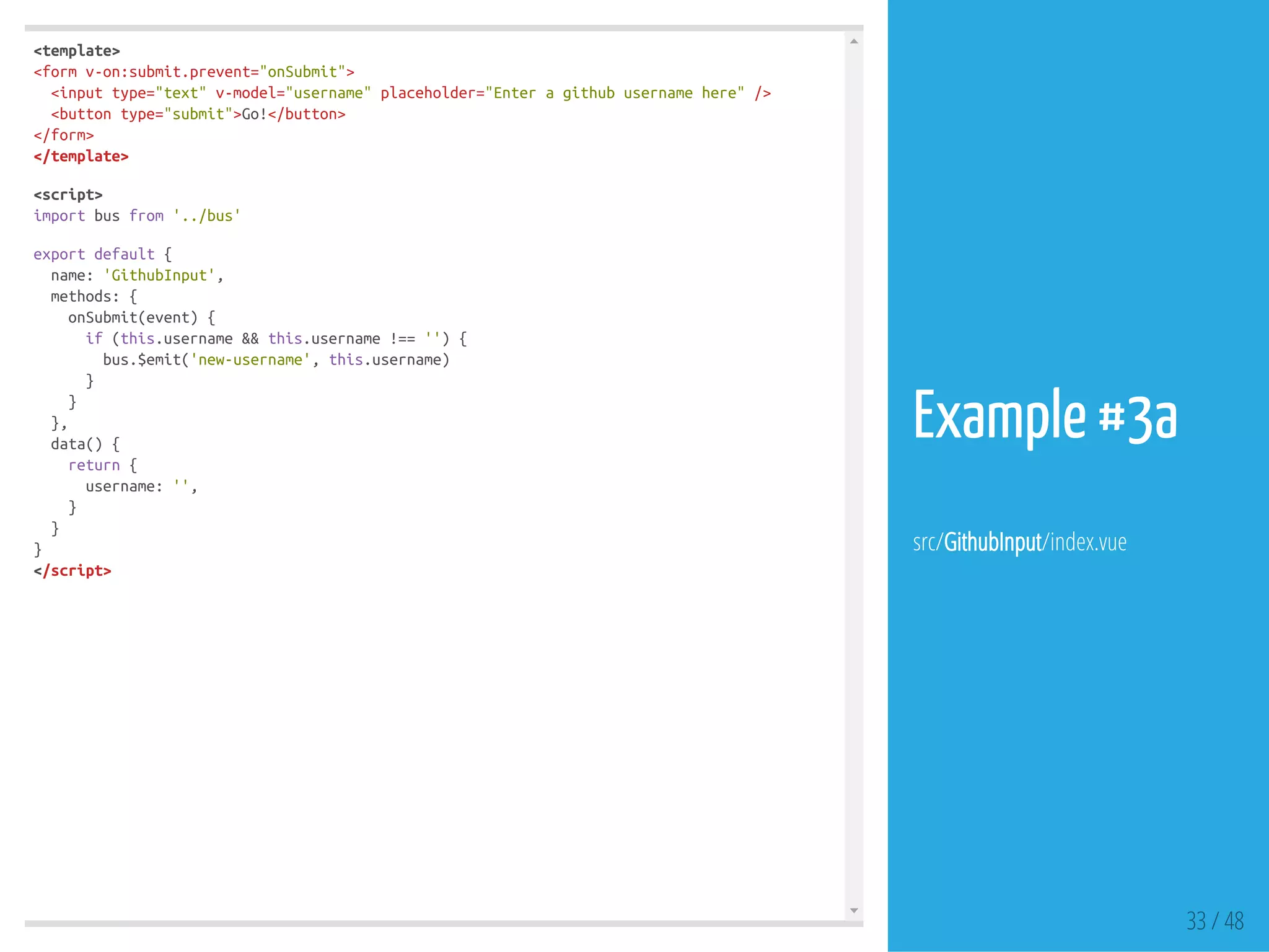 <template>
<formv-on:submit.prevent="onSubmit">
<inputtype="text"v-model="username"placeholder="Enteragithubusernamehere"/>
<buttontype="submit">Go!</button>
</form>
</template>
<script>
importbusfrom'../bus'
exportdefault{
name:'GithubInput',
methods:{
onSubmit(event){
if(this.username&&this.username!==''){
bus.$emit('new-username',this.username)
}
}
},
data(){
return{
username:'',
}
}
}
</script>
33 / 48
Example #3a
src/GithubInput/index.vue
 