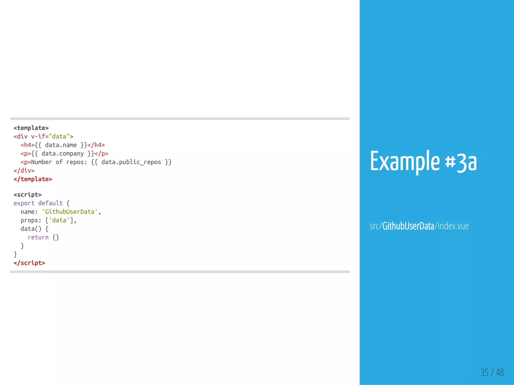 35 / 48
<template>
<divv-if="data">
<h4>{{data.name}}</h4>
<p>{{data.company}}</p>
<p>Numberofrepos:{{data.public_repos}}
</div>
</template>
<script>
exportdefault{
name:'GithubUserData',
props:['data'],
data(){
return{}
}
}
</script>
Example #3a
src/GithubUserData/index.vue
 