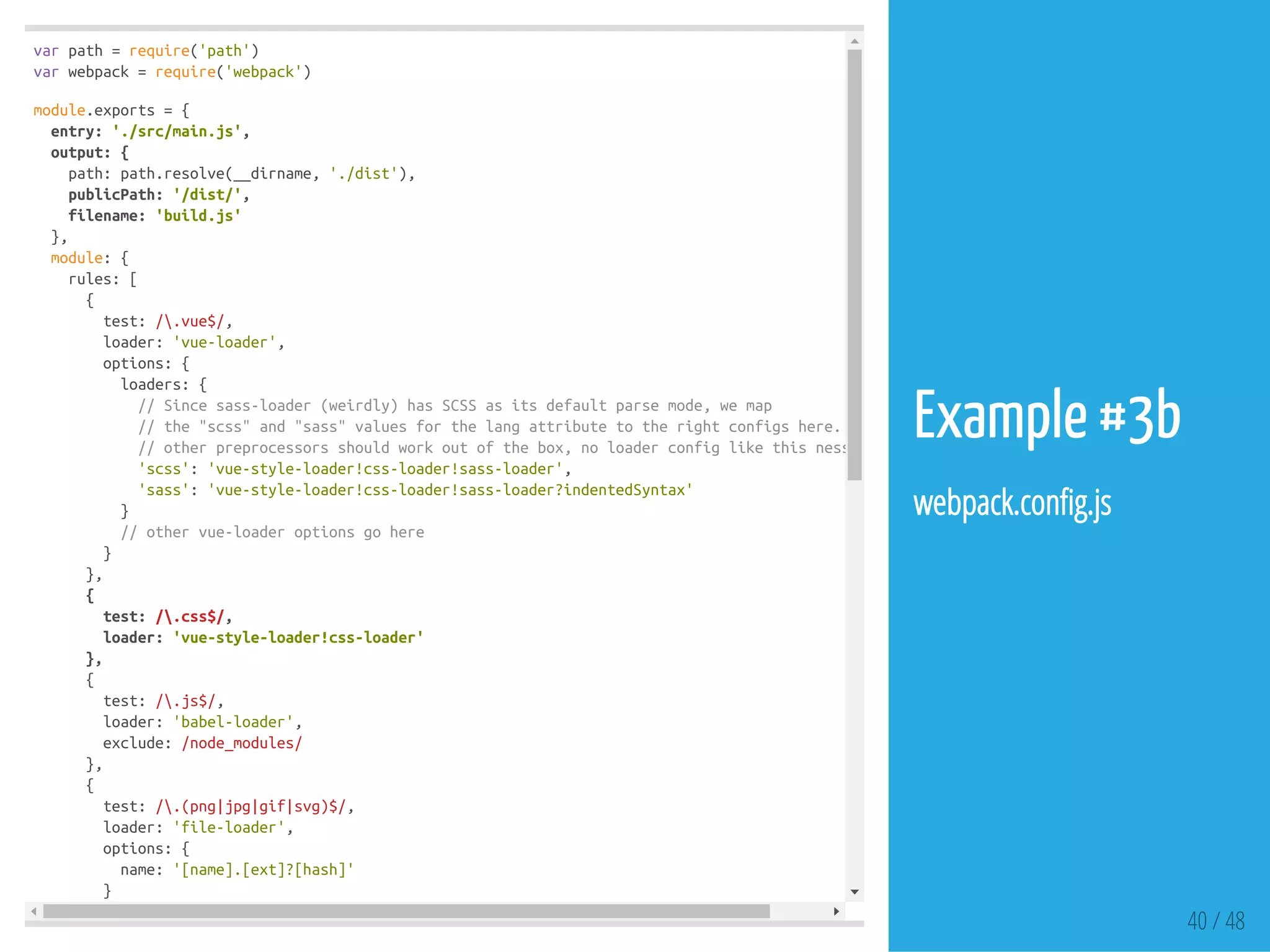 varpath=require('path')
varwebpack=require('webpack')
module.exports={
entry:'./src/main.js',
output:{
path:path.resolve(__dirname,'./dist'),
publicPath:'/dist/',
filename:'build.js'
},
module:{
rules:[
{
test:/.vue$/,
loader:'vue-loader',
options:{
loaders:{
//Sincesass-loader(weirdly)hasSCSSasitsdefaultparsemode,wemap
//the"scss"and"sass"valuesforthelangattributetotherightconfigshere.
//otherpreprocessorsshouldworkoutofthebox,noloaderconfiglikethisnessessary.
'scss':'vue-style-loader!css-loader!sass-loader',
'sass':'vue-style-loader!css-loader!sass-loader?indentedSyntax'
}
//othervue-loaderoptionsgohere
}
},
{
test:/.css$/,
loader:'vue-style-loader!css-loader'
},
{
test:/.js$/,
loader:'babel-loader',
exclude:/node_modules/
},
{
test:/.(png|jpg|gif|svg)$/,
loader:'file-loader',
options:{
name:'[name].[ext]?[hash]'
}
40 / 48
Example #3b
webpack.con g.js
 