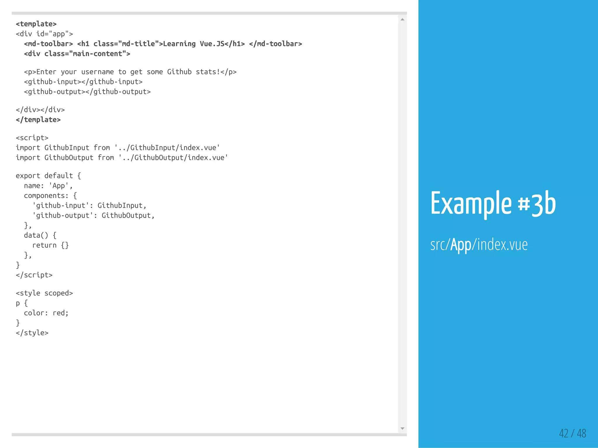 <template>
<divid="app">
<md-toolbar><h1class="md-title">LearningVue.JS</h1></md-toolbar>
<divclass="main-content">
<p>EnteryourusernametogetsomeGithubstats!</p>
<github-input></github-input>
<github-output></github-output>
</div></div>
</template>
<script>
importGithubInputfrom'../GithubInput/index.vue'
importGithubOutputfrom'../GithubOutput/index.vue'
exportdefault{
name:'App',
components:{
'github-input':GithubInput,
'github-output':GithubOutput,
},
data(){
return{}
},
}
</script>
<stylescoped>
p{
color:red;
}
</style>
42 / 48
Example #3b
src/App/index.vue
 
