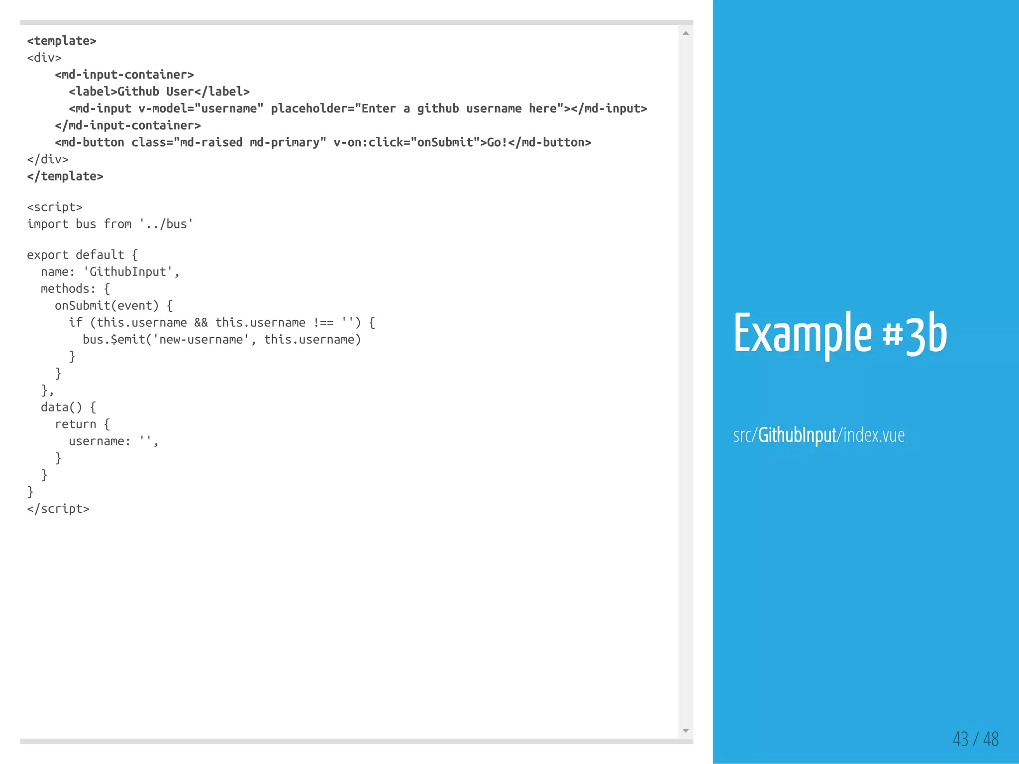 <template>
<div>
<md-input-container>
<label>GithubUser</label>
<md-inputv-model="username"placeholder="Enteragithubusernamehere"></md-input>
</md-input-container>
<md-buttonclass="md-raisedmd-primary"v-on:click="onSubmit">Go!</md-button>
</div>
</template>
<script>
importbusfrom'../bus'
exportdefault{
name:'GithubInput',
methods:{
onSubmit(event){
if(this.username&&this.username!==''){
bus.$emit('new-username',this.username)
}
}
},
data(){
return{
username:'',
}
}
}
</script>
43 / 48
Example #3b
src/GithubInput/index.vue
 