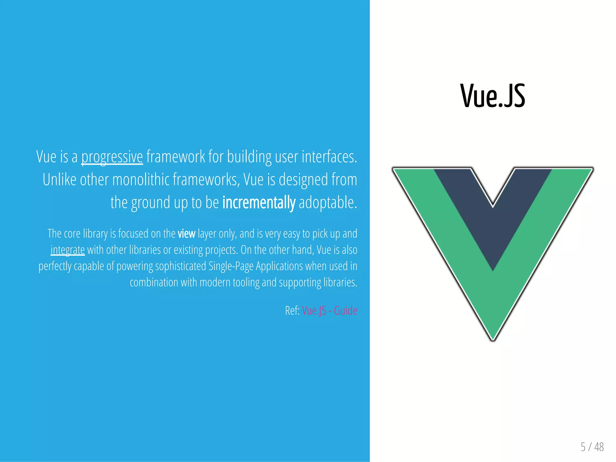 5 / 48
Vue is a progressive framework for building user interfaces.
Unlike other monolithic frameworks, Vue is designed from
the ground up to be incrementally adoptable.
The core library is focused on the view layer only, and is very easy to pick up and
integrate with other libraries or existing projects. On the other hand, Vue is also
perfectly capable of powering sophisticated Single-Page Applications when used in
combination with modern tooling and supporting libraries.
Ref: Vue.JS - Guide
Vue.JS
 