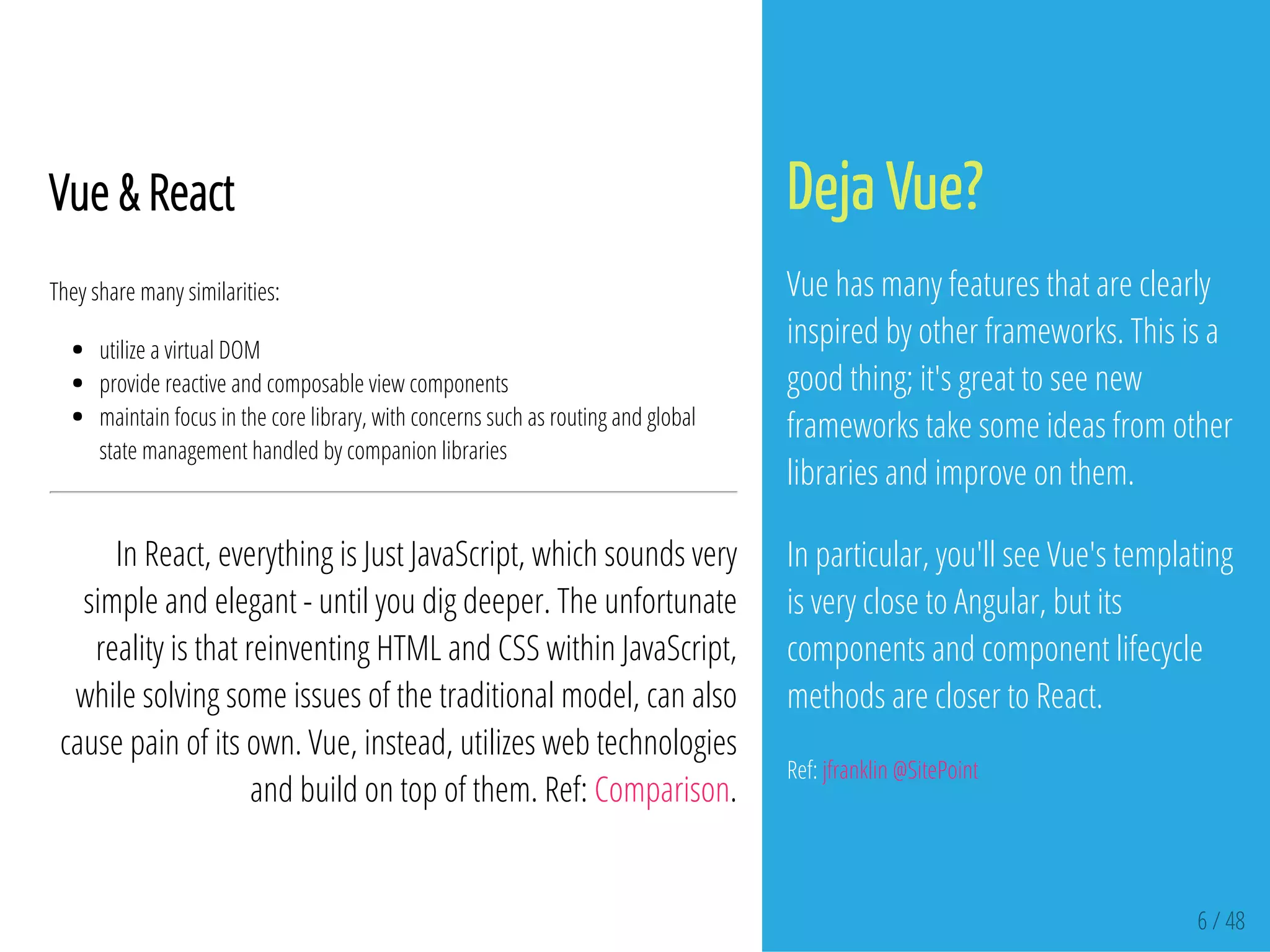 6 / 48
Vue & React
They share many similarities:
utilize a virtual DOM
provide reactive and composable view components
maintain focus in the core library, with concerns such as routing and global
state management handled by companion libraries
In React, everything is Just JavaScript, which sounds very
simple and elegant - until you dig deeper. The unfortunate
reality is that reinventing HTML and CSS within JavaScript,
while solving some issues of the traditional model, can also
cause pain of its own. Vue, instead, utilizes web technologies
and build on top of them. Ref: Comparison.
Deja Vue?
Vue has many features that are clearly
inspired by other frameworks. This is a
good thing; it's great to see new
frameworks take some ideas from other
libraries and improve on them.
In particular, you'll see Vue's templating
is very close to Angular, but its
components and component lifecycle
methods are closer to React.
Ref: jfranklin @SitePoint
 
