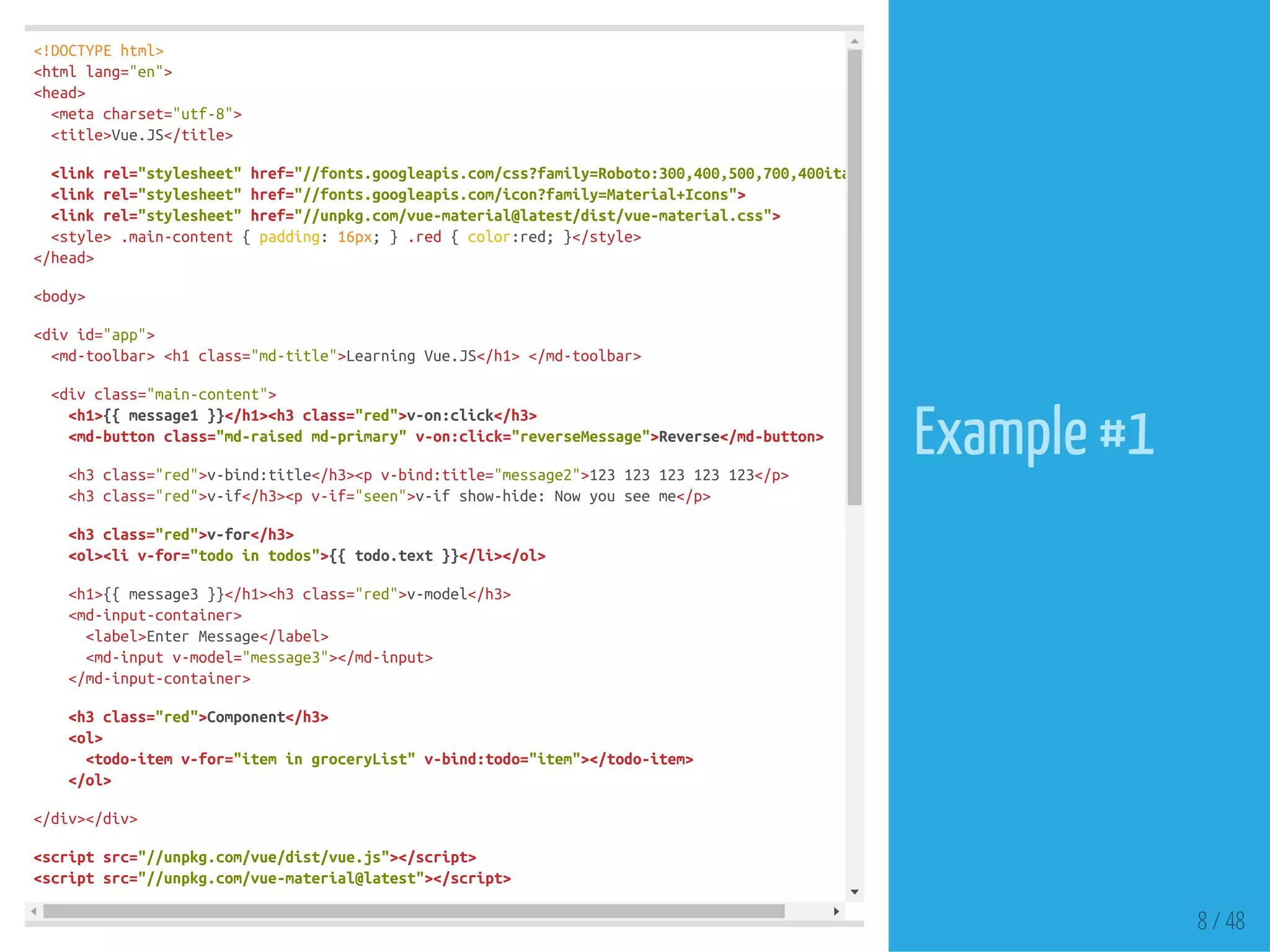 <!DOCTYPEhtml>
<htmllang="en">
<head>
<metacharset="utf-8">
<title>Vue.JS</title>
<linkrel="stylesheet"href="//fonts.googleapis.com/css?family=Roboto:300,400,500,700,400italic"
<linkrel="stylesheet"href="//fonts.googleapis.com/icon?family=Material+Icons">
<linkrel="stylesheet"href="//unpkg.com/vue-material@latest/dist/vue-material.css">
<style>.main-content{padding:16px;}.red{color:red;}</style>
</head>
<body>
<divid="app">
<md-toolbar><h1class="md-title">LearningVue.JS</h1></md-toolbar>
<divclass="main-content">
<h1>{{message1}}</h1><h3class="red">v-on:click</h3>
<md-buttonclass="md-raisedmd-primary"v-on:click="reverseMessage">Reverse</md-button>
<h3class="red">v-bind:title</h3><pv-bind:title="message2">123123123123123</p>
<h3class="red">v-if</h3><pv-if="seen">v-ifshow-hide:Nowyouseeme</p>
<h3class="red">v-for</h3>
<ol><liv-for="todointodos">{{todo.text}}</li></ol>
<h1>{{message3}}</h1><h3class="red">v-model</h3>
<md-input-container>
<label>EnterMessage</label>
<md-inputv-model="message3"></md-input>
</md-input-container>
<h3class="red">Component</h3>
<ol>
<todo-itemv-for="itemingroceryList"v-bind:todo="item"></todo-item>
</ol>
</div></div>
<scriptsrc="//unpkg.com/vue/dist/vue.js"></script>
<scriptsrc="//unpkg.com/vue-material@latest"></script>
8 / 48
Example #1
 