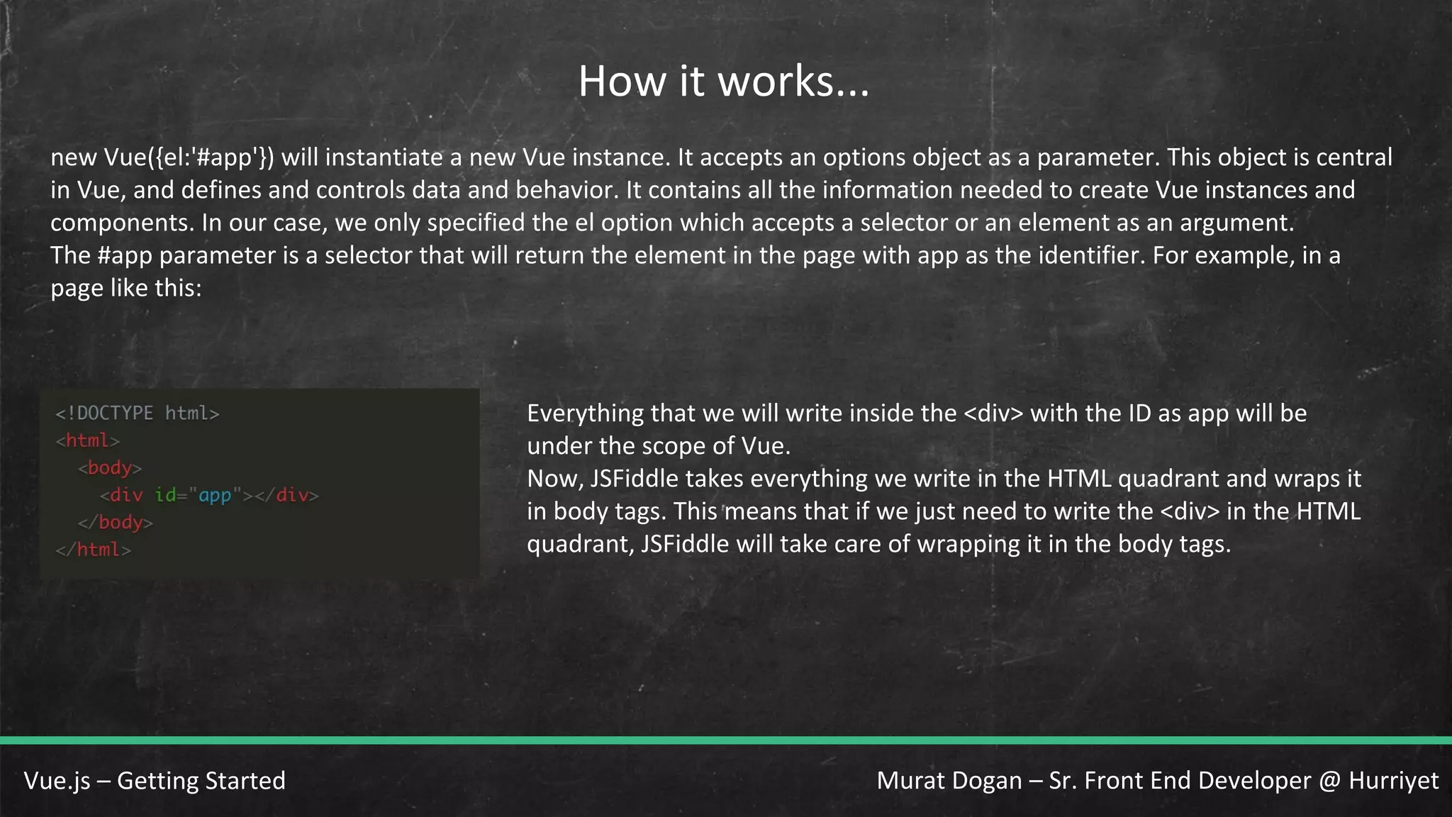 Murat Dogan – Sr. Front End Developer @ HurriyetVue.js – Getting Started How it works... new Vue({el:'#app'}) will instantiate a new Vue instance. It accepts an options object as a parameter. This object is central in Vue, and defines and controls data and behavior. It contains all the information needed to create Vue instances and components. In our case, we only specified the el option which accepts a selector or an element as an argument. The #app parameter is a selector that will return the element in the page with app as the identifier. For example, in a page like this: Everything that we will write inside the <div> with the ID as app will be under the scope of Vue. Now, JSFiddle takes everything we write in the HTML quadrant and wraps it in body tags. This means that if we just need to write the <div> in the HTML quadrant, JSFiddle will take care of wrapping it in the body tags. 