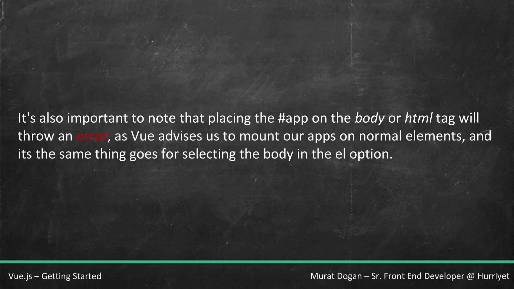 Murat Dogan – Sr. Front End Developer @ HurriyetVue.js – Getting Started It's also important to note that placing the #app on the body or html tag will throw an error, as Vue advises us to mount our apps on normal elements, and its the same thing goes for selecting the body in the el option. 