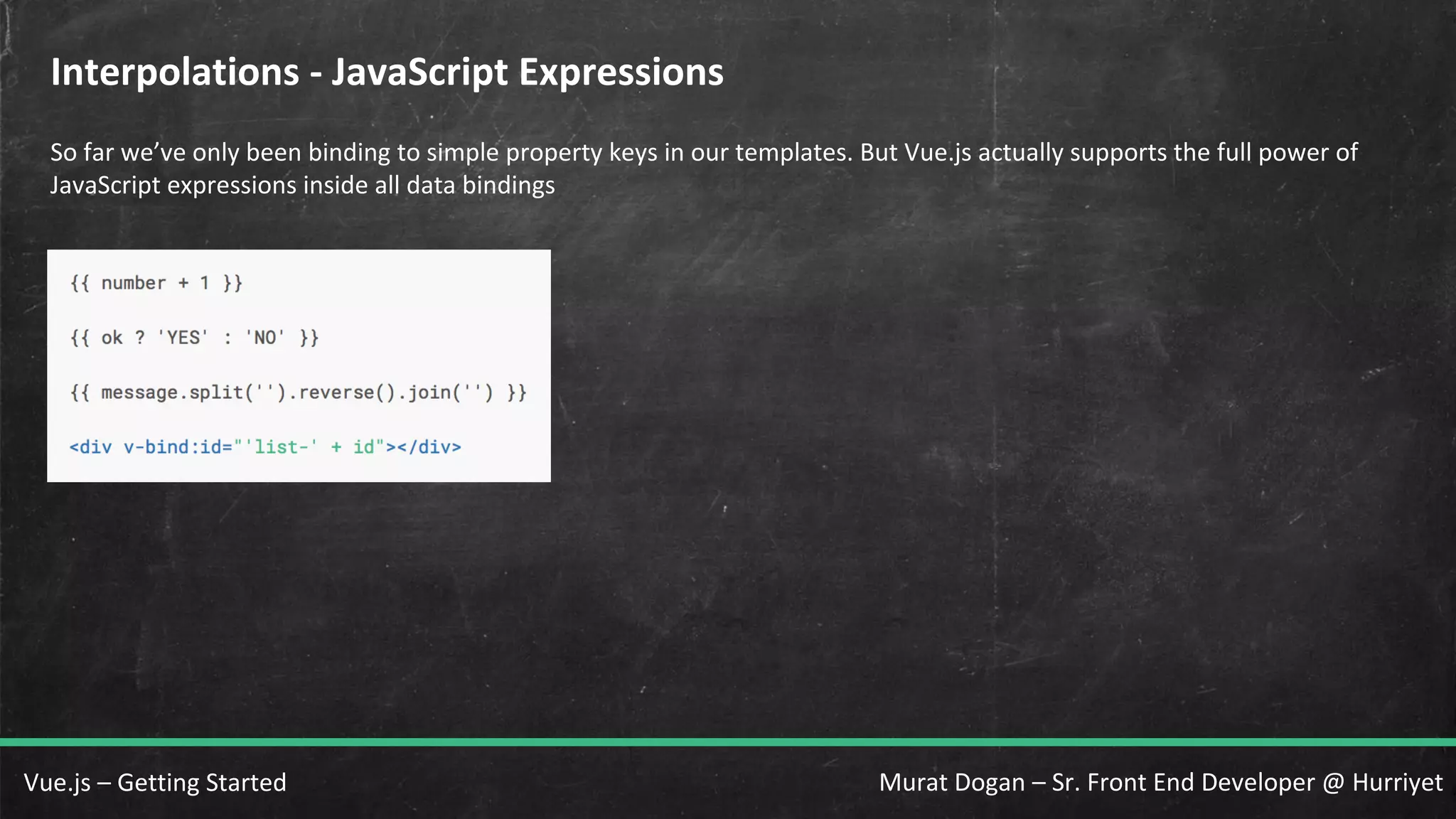 Murat Dogan – Sr. Front End Developer @ HurriyetVue.js – Getting Started Interpolations - JavaScript Expressions So far we’ve only been binding to simple property keys in our templates. But Vue.js actually supports the full power of JavaScript expressions inside all data bindings 